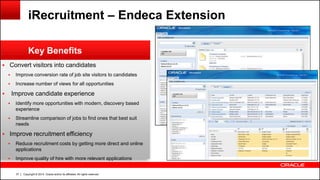 Copyright © 2014, Oracle and/or its affiliates. All rights reserved.37
 Convert visitors into candidates
 Improve conversion rate of job site visitors to candidates
 Increase number of views for all opportunities
 Improve candidate experience
 Identify more opportunities with modern, discovery based
experience
 Streamline comparison of jobs to find ones that best suit
needs
 Improve recruitment efficiency
 Reduce recruitment costs by getting more direct and online
applications
 Improve quality of hire with more relevant applications
Key Benefits
iRecruitment – Endeca Extension
 