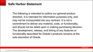 Copyright © 2014, Oracle and/or its affiliates. All rights reserved.4
The following is intended to outline our general product
direction. It is intended for information purposes only, and
may not be incorporated into any contract. It is not a
commitment to deliver any material, code, or functionality,
and should not be relied upon in making purchasing decision.
The development, release, and timing of any features or
functionality described for Oracle’s products remains at the
sole discretion of Oracle.
Safe Harbor Statement
 