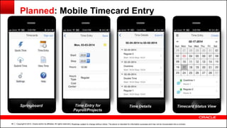 Copyright © 2014, Oracle and/or its affiliates. All rights reserved.46
Planned: Mobile Timecard Entry
| Roadmap subject to change without notice. The above is intended for information purposes and may not be incorporated into a contract.
Springboard Time Entry for
Payroll/Projects
Timecard Status ViewTime Details
 