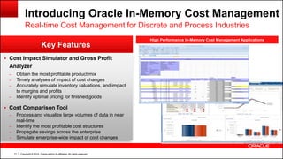 Copyright © 2014, Oracle and/or its affiliates. All rights reserved.71
High Performance In-Memory Cost Management Applications
Key Features
Introducing Oracle In-Memory Cost Management
Real-time Cost Management for Discrete and Process Industries
 Cost Impact Simulator and Gross Profit
Analyzer
– Obtain the most profitable product mix
– Timely analyses of impact of cost changes
– Accurately simulate inventory valuations, and impact
to margins and profits
– Identify optimal pricing for finished goods
 Cost Comparison Tool
– Process and visualize large volumes of data in near
real-time
– Identify the most profitable cost structures
– Propagate savings across the enterprise
– Simulate enterprise-wide impact of cost changes
 