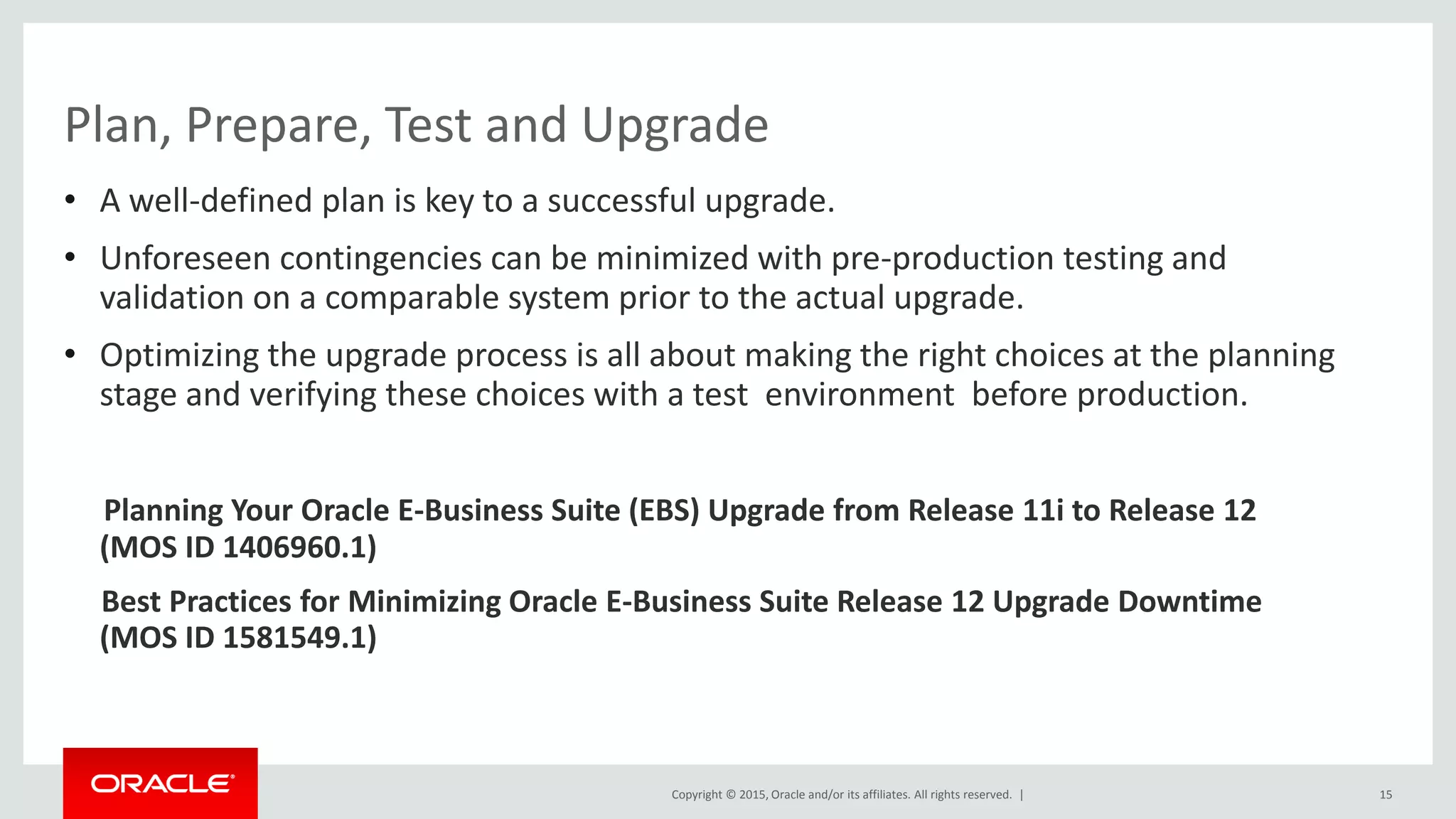 Copyright © 2015, Oracle and/or its affiliates. All rights reserved. |
• A well-defined plan is key to a successful upgrade.
• Unforeseen contingencies can be minimized with pre-production testing and
validation on a comparable system prior to the actual upgrade.
• Optimizing the upgrade process is all about making the right choices at the planning
stage and verifying these choices with a test environment before production.
Planning Your Oracle E-Business Suite (EBS) Upgrade from Release 11i to Release 12
(MOS ID 1406960.1)
Best Practices for Minimizing Oracle E-Business Suite Release 12 Upgrade Downtime
(MOS ID 1581549.1)
15
Plan, Prepare, Test and Upgrade
 