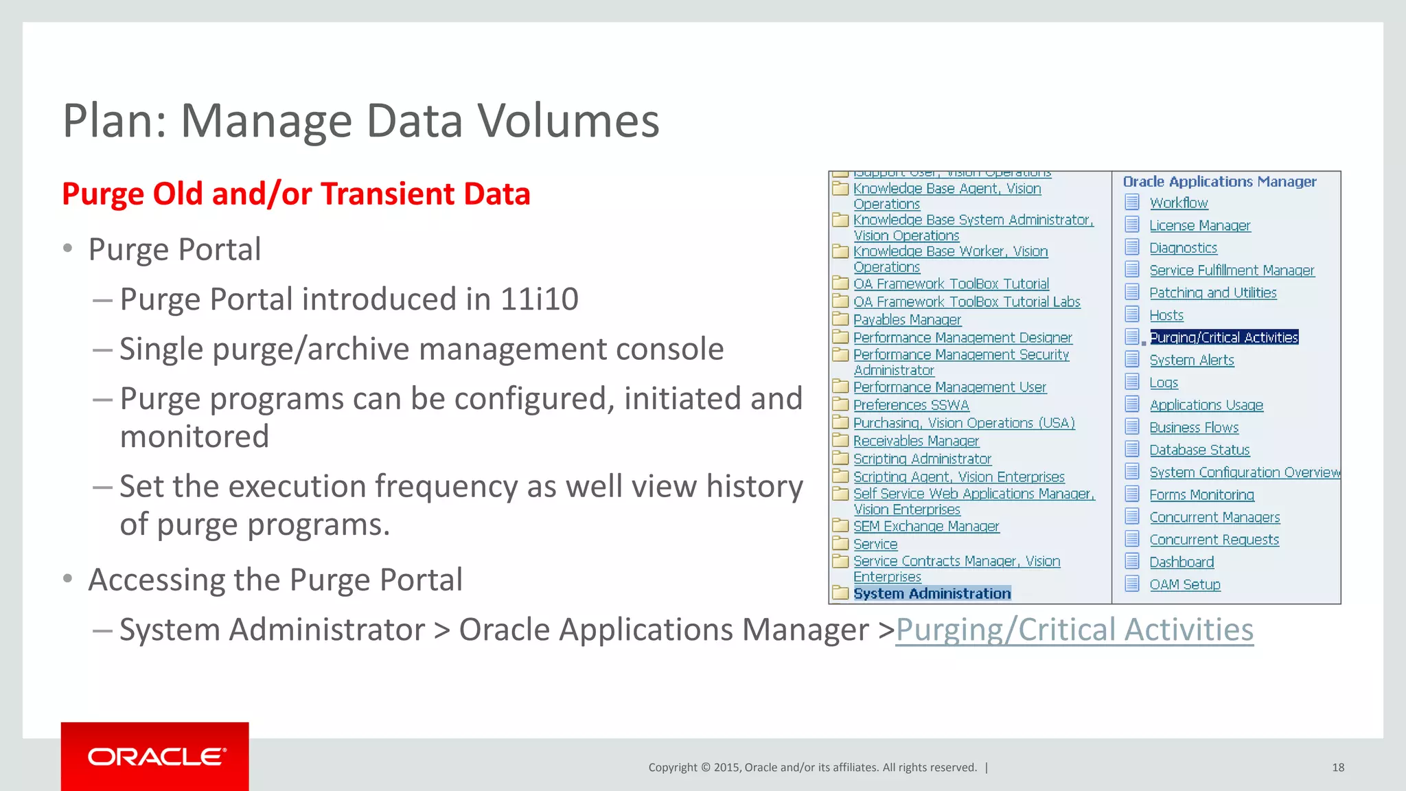 Copyright © 2015, Oracle and/or its affiliates. All rights reserved. |
Purge Old and/or Transient Data
• Purge Portal
– Purge Portal introduced in 11i10
– Single purge/archive management console
– Purge programs can be configured, initiated and
monitored
– Set the execution frequency as well view history
of purge programs.
• Accessing the Purge Portal
– System Administrator > Oracle Applications Manager >Purging/Critical Activities
18
Plan: Manage Data Volumes
 