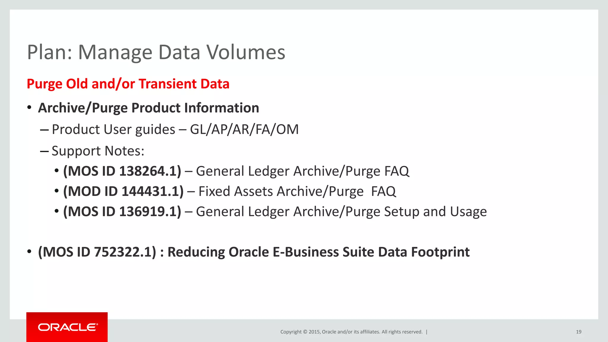 Copyright © 2015, Oracle and/or its affiliates. All rights reserved. |
Plan: Manage Data Volumes
Purge Old and/or Transient Data
• Archive/Purge Product Information
– Product User guides – GL/AP/AR/FA/OM
– Support Notes:
• (MOS ID 138264.1) – General Ledger Archive/Purge FAQ
• (MOD ID 144431.1) – Fixed Assets Archive/Purge FAQ
• (MOS ID 136919.1) – General Ledger Archive/Purge Setup and Usage
• (MOS ID 752322.1) : Reducing Oracle E-Business Suite Data Footprint
19
 