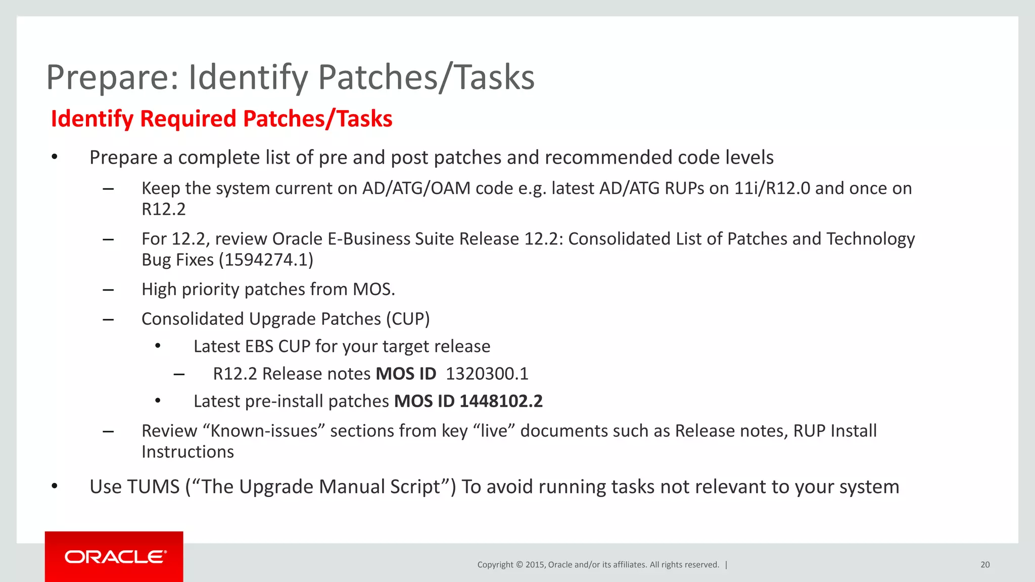 Copyright © 2015, Oracle and/or its affiliates. All rights reserved. |
Prepare: Identify Patches/Tasks
Identify Required Patches/Tasks
• Prepare a complete list of pre and post patches and recommended code levels
– Keep the system current on AD/ATG/OAM code e.g. latest AD/ATG RUPs on 11i/R12.0 and once on
R12.2
– For 12.2, review Oracle E-Business Suite Release 12.2: Consolidated List of Patches and Technology
Bug Fixes (1594274.1)
– High priority patches from MOS.
– Consolidated Upgrade Patches (CUP)
• Latest EBS CUP for your target release
– R12.2 Release notes MOS ID 1320300.1
• Latest pre-install patches MOS ID 1448102.2
– Review “Known-issues” sections from key “live” documents such as Release notes, RUP Install
Instructions
• Use TUMS (“The Upgrade Manual Script”) To avoid running tasks not relevant to your system
20
 