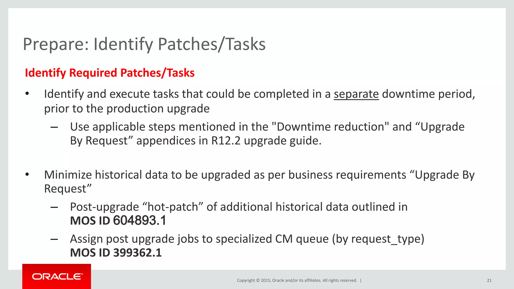 Copyright © 2015, Oracle and/or its affiliates. All rights reserved. |
Prepare: Identify Patches/Tasks
Identify Required Patches/Tasks
• Identify and execute tasks that could be completed in a separate downtime period,
prior to the production upgrade
– Use applicable steps mentioned in the "Downtime reduction" and “Upgrade
By Request” appendices in R12.2 upgrade guide.
• Minimize historical data to be upgraded as per business requirements “Upgrade By
Request”
– Post-upgrade “hot-patch” of additional historical data outlined in
MOS ID 604893.1
– Assign post upgrade jobs to specialized CM queue (by request_type)
MOS ID 399362.1
21
 