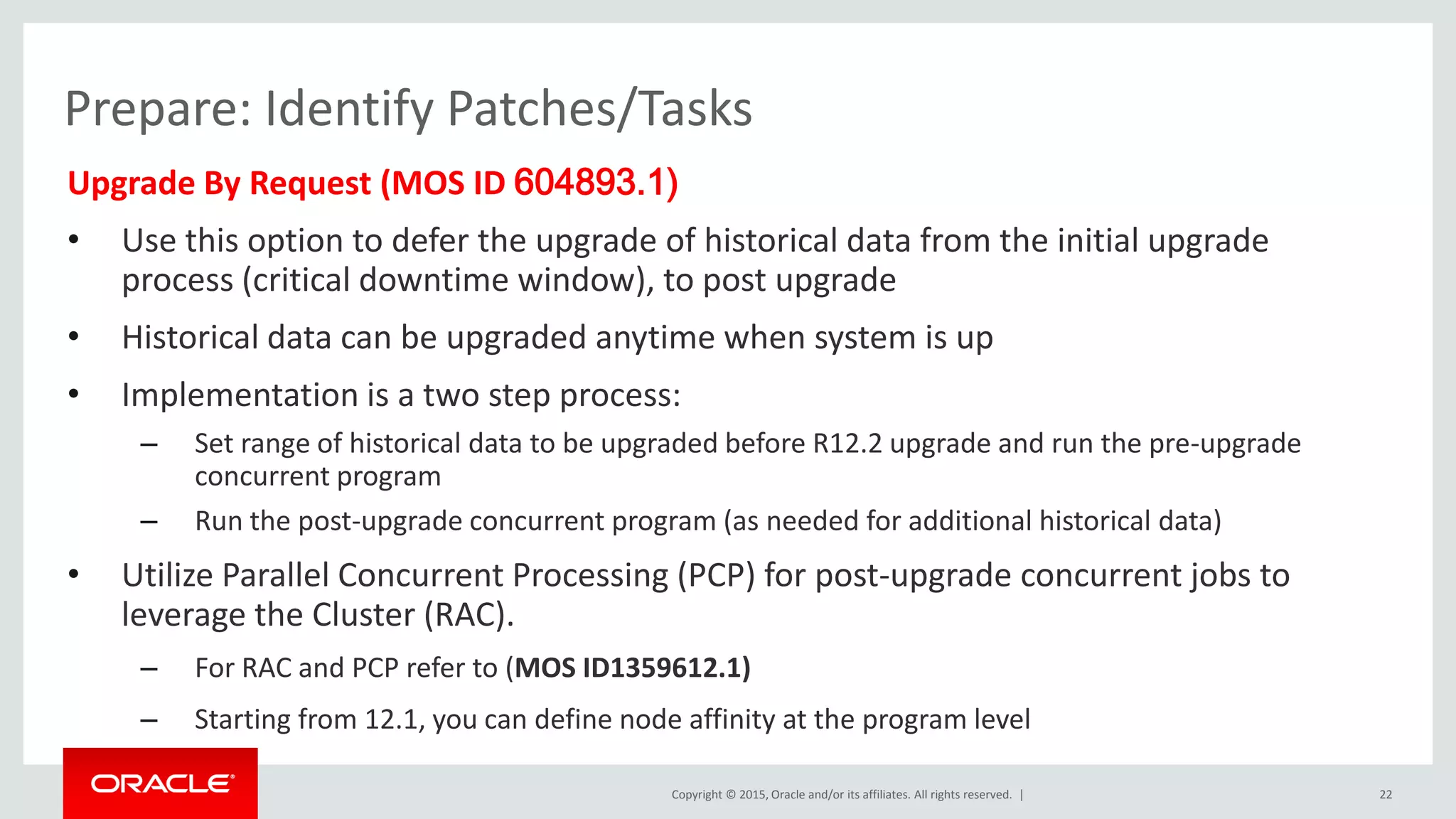Copyright © 2015, Oracle and/or its affiliates. All rights reserved. |
Prepare: Identify Patches/Tasks
Upgrade By Request (MOS ID 604893.1)
• Use this option to defer the upgrade of historical data from the initial upgrade
process (critical downtime window), to post upgrade
• Historical data can be upgraded anytime when system is up
• Implementation is a two step process:
– Set range of historical data to be upgraded before R12.2 upgrade and run the pre-upgrade
concurrent program
– Run the post-upgrade concurrent program (as needed for additional historical data)
• Utilize Parallel Concurrent Processing (PCP) for post-upgrade concurrent jobs to
leverage the Cluster (RAC).
– For RAC and PCP refer to (MOS ID1359612.1)
– Starting from 12.1, you can define node affinity at the program level
22
 