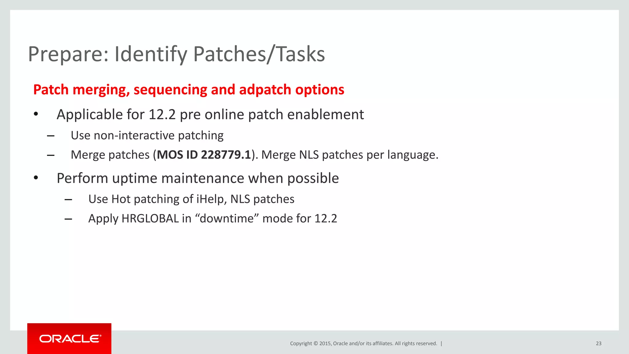 Copyright © 2015, Oracle and/or its affiliates. All rights reserved. |
Prepare: Identify Patches/Tasks
Patch merging, sequencing and adpatch options
• Applicable for 12.2 pre online patch enablement
– Use non-interactive patching
– Merge patches (MOS ID 228779.1). Merge NLS patches per language.
• Perform uptime maintenance when possible
– Use Hot patching of iHelp, NLS patches
– Apply HRGLOBAL in “downtime” mode for 12.2
23
 