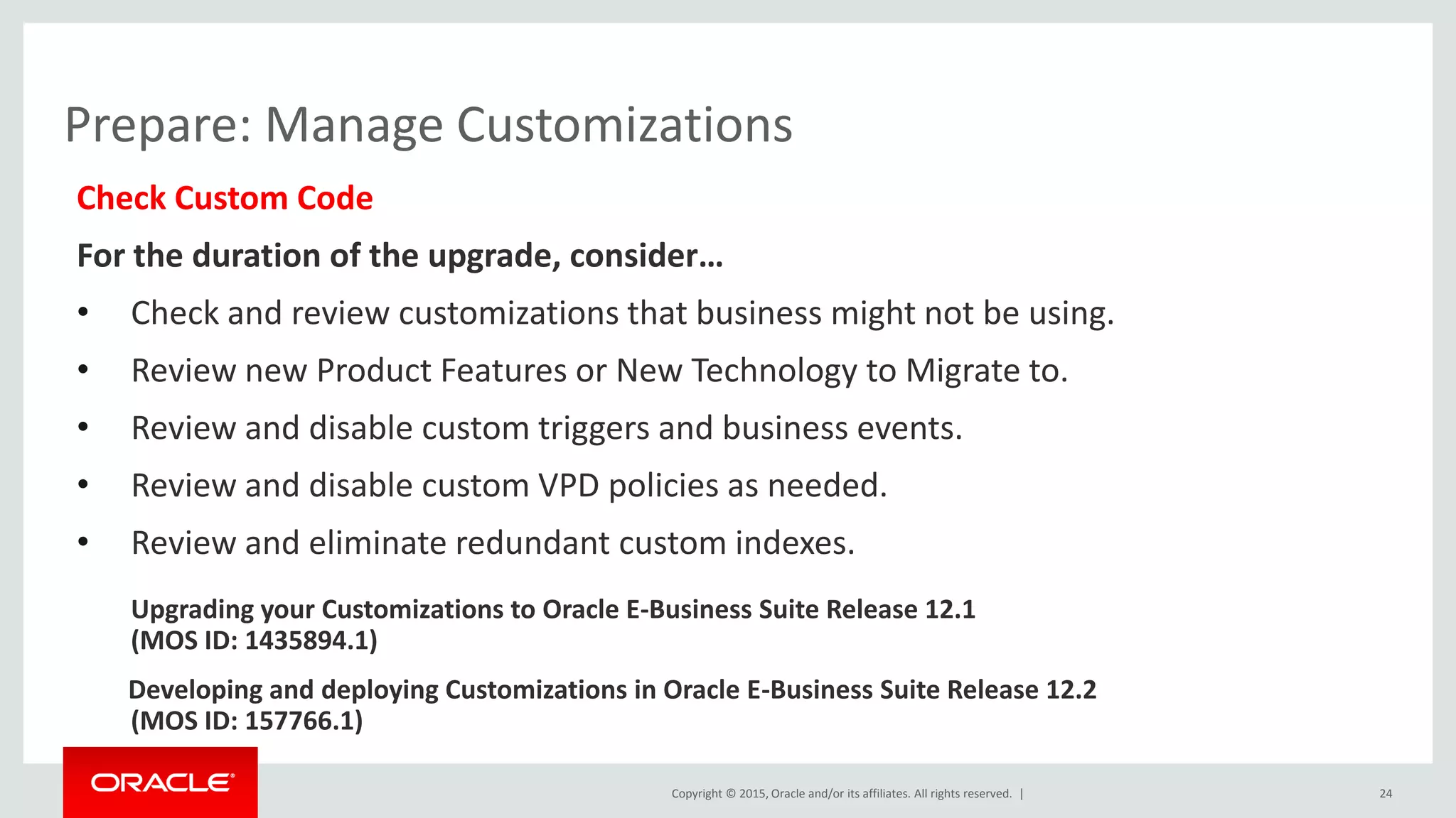 Copyright © 2015, Oracle and/or its affiliates. All rights reserved. |
Prepare: Manage Customizations
Check Custom Code
For the duration of the upgrade, consider…
• Check and review customizations that business might not be using.
• Review new Product Features or New Technology to Migrate to.
• Review and disable custom triggers and business events.
• Review and disable custom VPD policies as needed.
• Review and eliminate redundant custom indexes.
Upgrading your Customizations to Oracle E-Business Suite Release 12.1
(MOS ID: 1435894.1)
Developing and deploying Customizations in Oracle E-Business Suite Release 12.2
(MOS ID: 157766.1)
24
 