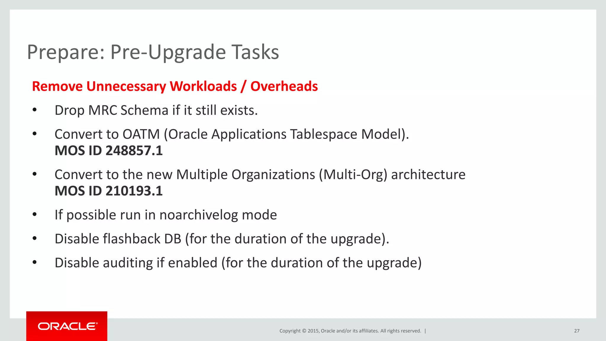 Copyright © 2015, Oracle and/or its affiliates. All rights reserved. |
Prepare: Pre-Upgrade Tasks
Remove Unnecessary Workloads / Overheads
• Drop MRC Schema if it still exists.
• Convert to OATM (Oracle Applications Tablespace Model).
MOS ID 248857.1
• Convert to the new Multiple Organizations (Multi-Org) architecture
MOS ID 210193.1
• If possible run in noarchivelog mode
• Disable flashback DB (for the duration of the upgrade).
• Disable auditing if enabled (for the duration of the upgrade)
27
 