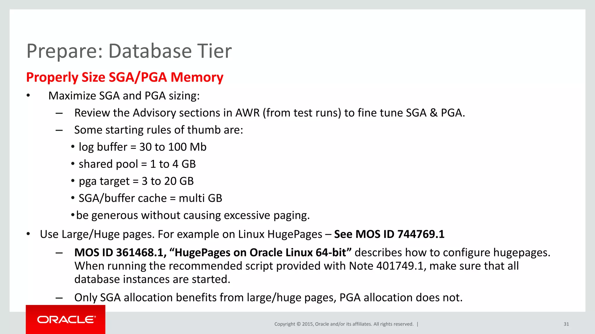 Copyright © 2015, Oracle and/or its affiliates. All rights reserved. |
Prepare: Database Tier
Properly Size SGA/PGA Memory
• Maximize SGA and PGA sizing:
– Review the Advisory sections in AWR (from test runs) to fine tune SGA & PGA.
– Some starting rules of thumb are:
• log buffer = 30 to 100 Mb
• shared pool = 1 to 4 GB
• pga target = 3 to 20 GB
• SGA/buffer cache = multi GB
•be generous without causing excessive paging.
• Use Large/Huge pages. For example on Linux HugePages – See MOS ID 744769.1
– MOS ID 361468.1, “HugePages on Oracle Linux 64-bit” describes how to configure hugepages.
When running the recommended script provided with Note 401749.1, make sure that all
database instances are started.
– Only SGA allocation benefits from large/huge pages, PGA allocation does not.
31
 