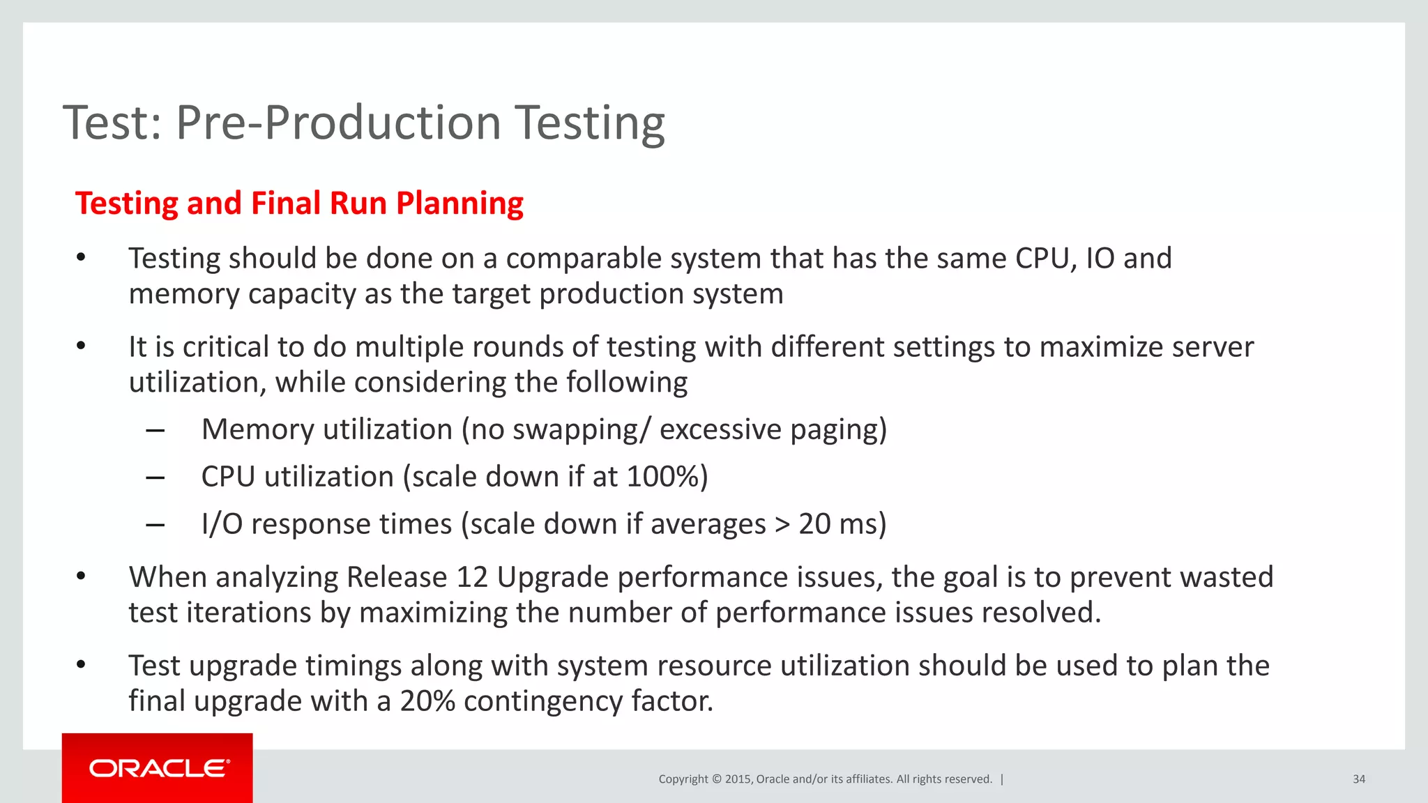Copyright © 2015, Oracle and/or its affiliates. All rights reserved. |
Test: Pre-Production Testing
Testing and Final Run Planning
• Testing should be done on a comparable system that has the same CPU, IO and
memory capacity as the target production system
• It is critical to do multiple rounds of testing with different settings to maximize server
utilization, while considering the following
– Memory utilization (no swapping/ excessive paging)
– CPU utilization (scale down if at 100%)
– I/O response times (scale down if averages > 20 ms)
• When analyzing Release 12 Upgrade performance issues, the goal is to prevent wasted
test iterations by maximizing the number of performance issues resolved.
• Test upgrade timings along with system resource utilization should be used to plan the
final upgrade with a 20% contingency factor.
34
 