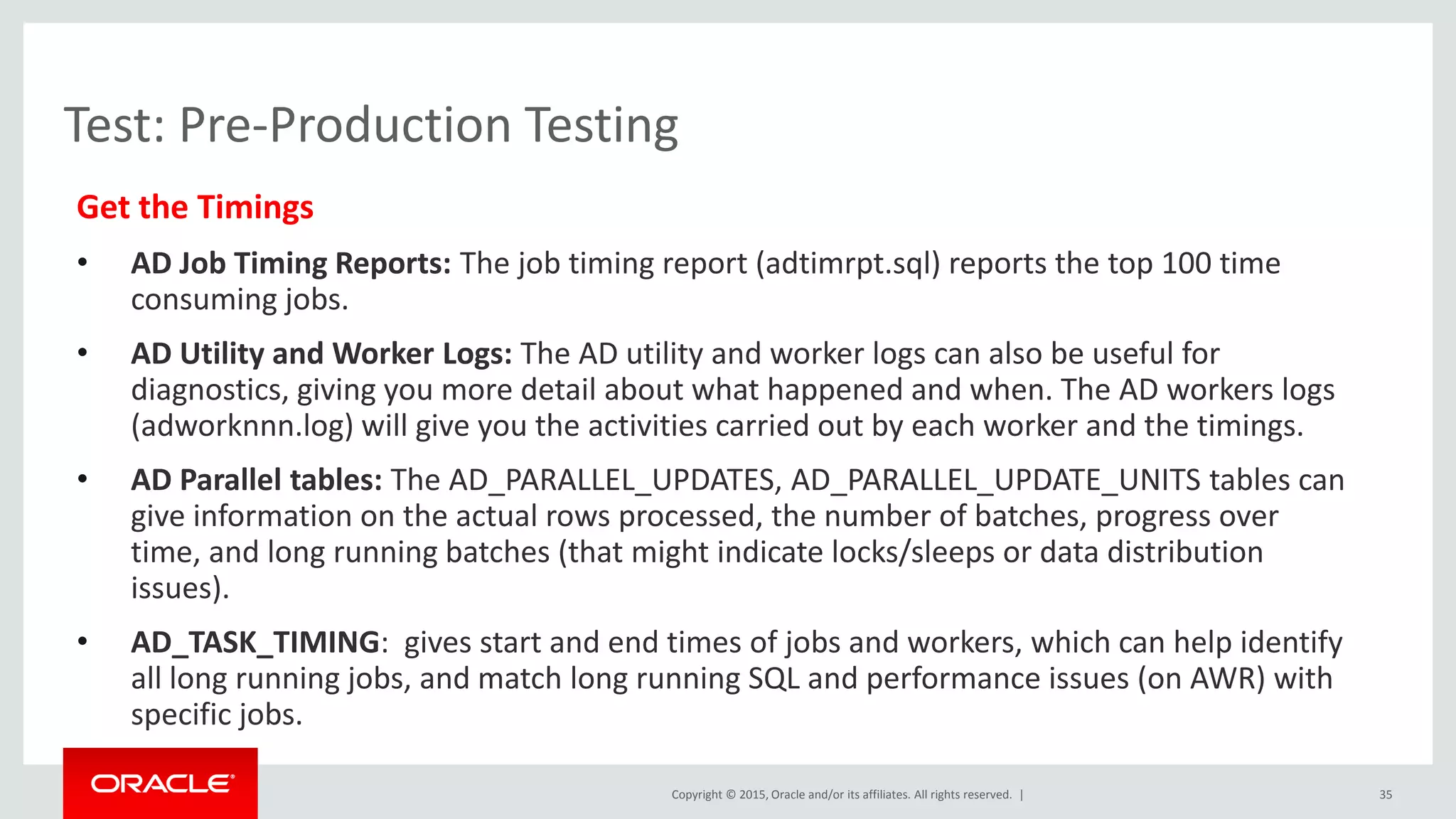 Copyright © 2015, Oracle and/or its affiliates. All rights reserved. |
Test: Pre-Production Testing
Get the Timings
• AD Job Timing Reports: The job timing report (adtimrpt.sql) reports the top 100 time
consuming jobs.
• AD Utility and Worker Logs: The AD utility and worker logs can also be useful for
diagnostics, giving you more detail about what happened and when. The AD workers logs
(adworknnn.log) will give you the activities carried out by each worker and the timings.
• AD Parallel tables: The AD_PARALLEL_UPDATES, AD_PARALLEL_UPDATE_UNITS tables can
give information on the actual rows processed, the number of batches, progress over
time, and long running batches (that might indicate locks/sleeps or data distribution
issues).
• AD_TASK_TIMING: gives start and end times of jobs and workers, which can help identify
all long running jobs, and match long running SQL and performance issues (on AWR) with
specific jobs.
35
 