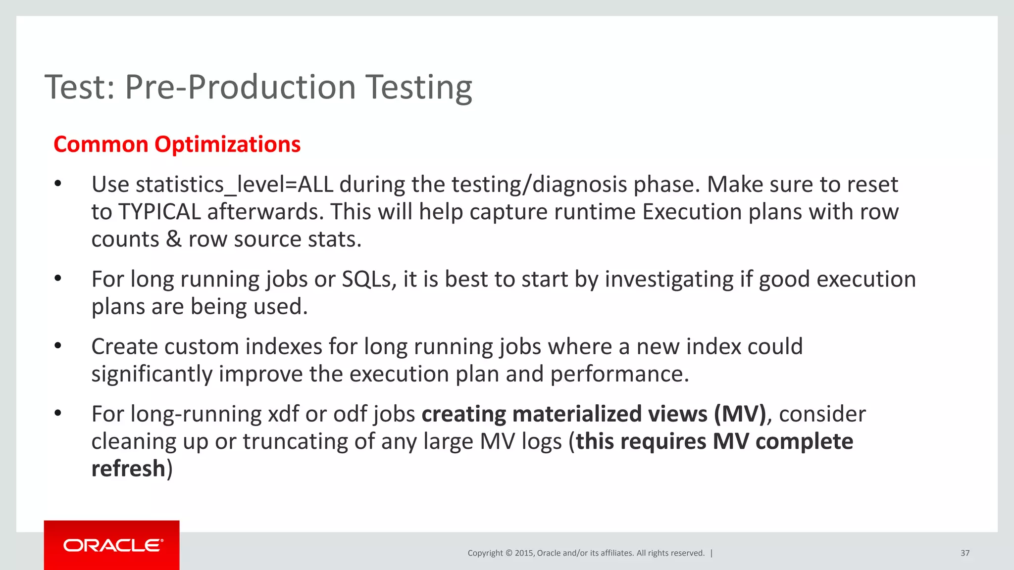 Copyright © 2015, Oracle and/or its affiliates. All rights reserved. |
Test: Pre-Production Testing
Common Optimizations
• Use statistics_level=ALL during the testing/diagnosis phase. Make sure to reset
to TYPICAL afterwards. This will help capture runtime Execution plans with row
counts & row source stats.
• For long running jobs or SQLs, it is best to start by investigating if good execution
plans are being used.
• Create custom indexes for long running jobs where a new index could
significantly improve the execution plan and performance.
• For long-running xdf or odf jobs creating materialized views (MV), consider
cleaning up or truncating of any large MV logs (this requires MV complete
refresh)
37
 