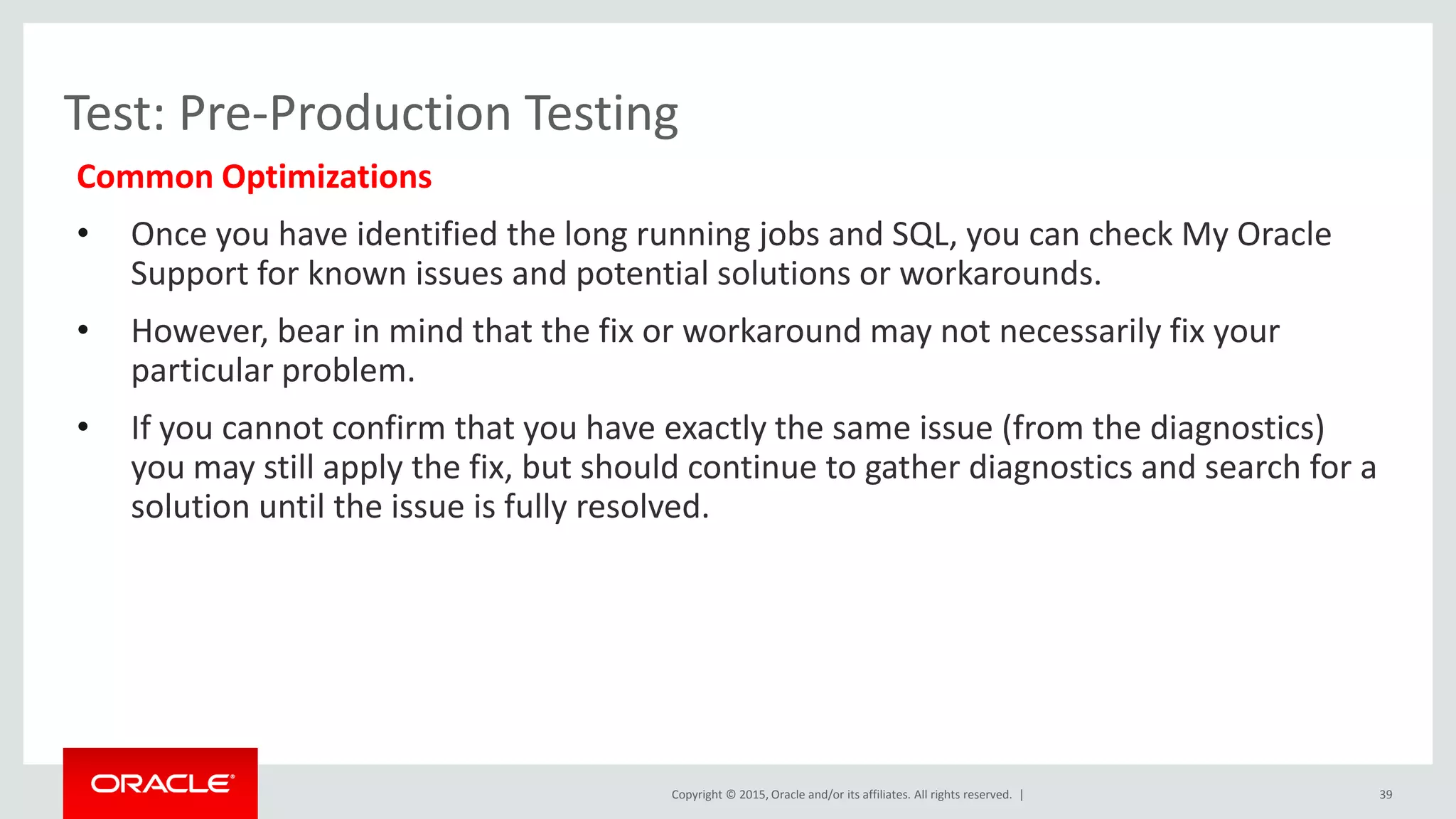 Copyright © 2015, Oracle and/or its affiliates. All rights reserved. |
Test: Pre-Production Testing
Common Optimizations
• Once you have identified the long running jobs and SQL, you can check My Oracle
Support for known issues and potential solutions or workarounds.
• However, bear in mind that the fix or workaround may not necessarily fix your
particular problem.
• If you cannot confirm that you have exactly the same issue (from the diagnostics)
you may still apply the fix, but should continue to gather diagnostics and search for a
solution until the issue is fully resolved.
39
 