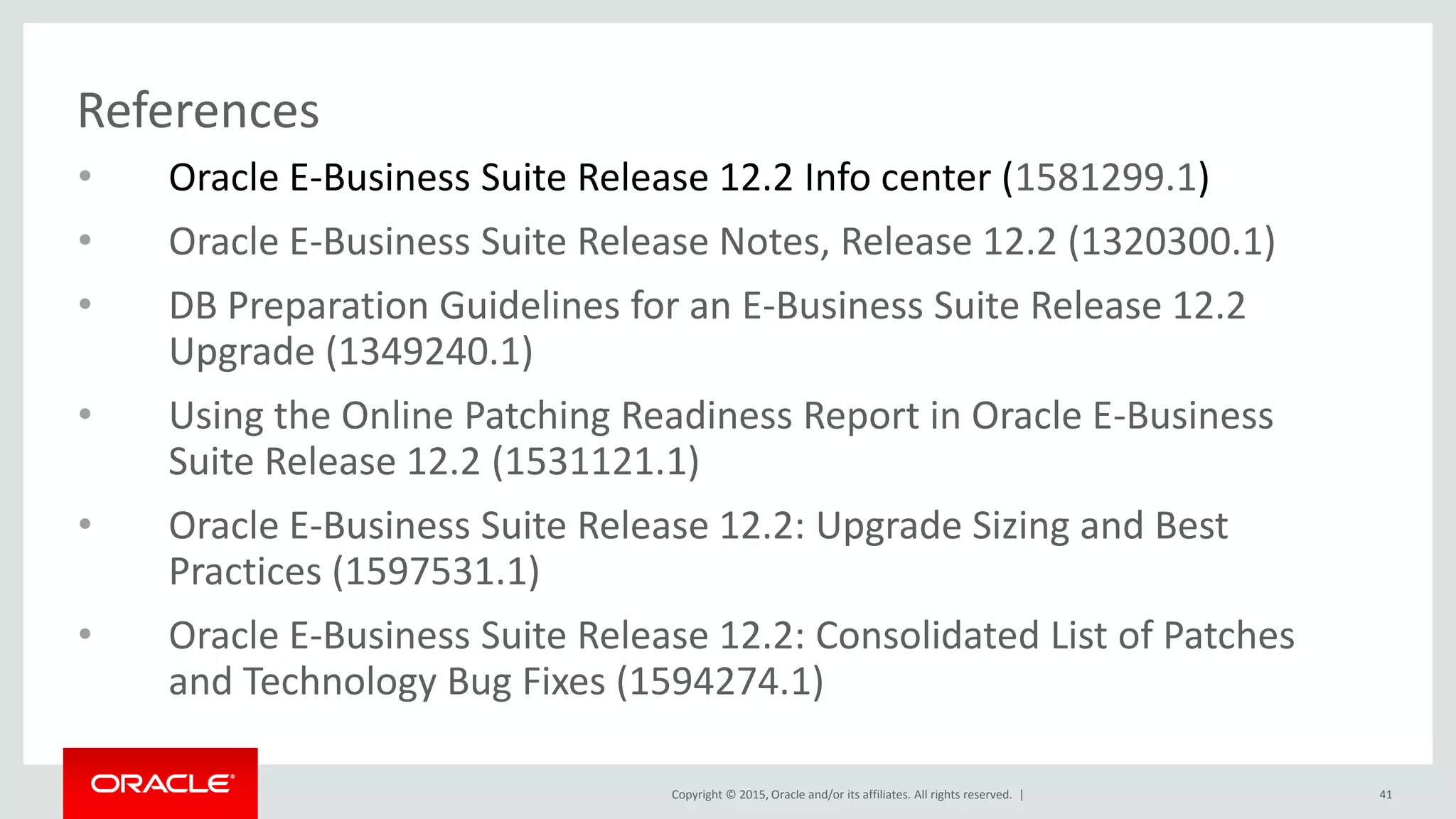 Copyright © 2015, Oracle and/or its affiliates. All rights reserved. |
References
• Oracle E-Business Suite Release 12.2 Info center (1581299.1)
• Oracle E-Business Suite Release Notes, Release 12.2 (1320300.1)
• DB Preparation Guidelines for an E-Business Suite Release 12.2
Upgrade (1349240.1)
• Using the Online Patching Readiness Report in Oracle E-Business
Suite Release 12.2 (1531121.1)
• Oracle E-Business Suite Release 12.2: Upgrade Sizing and Best
Practices (1597531.1)
• Oracle E-Business Suite Release 12.2: Consolidated List of Patches
and Technology Bug Fixes (1594274.1)
41
 
