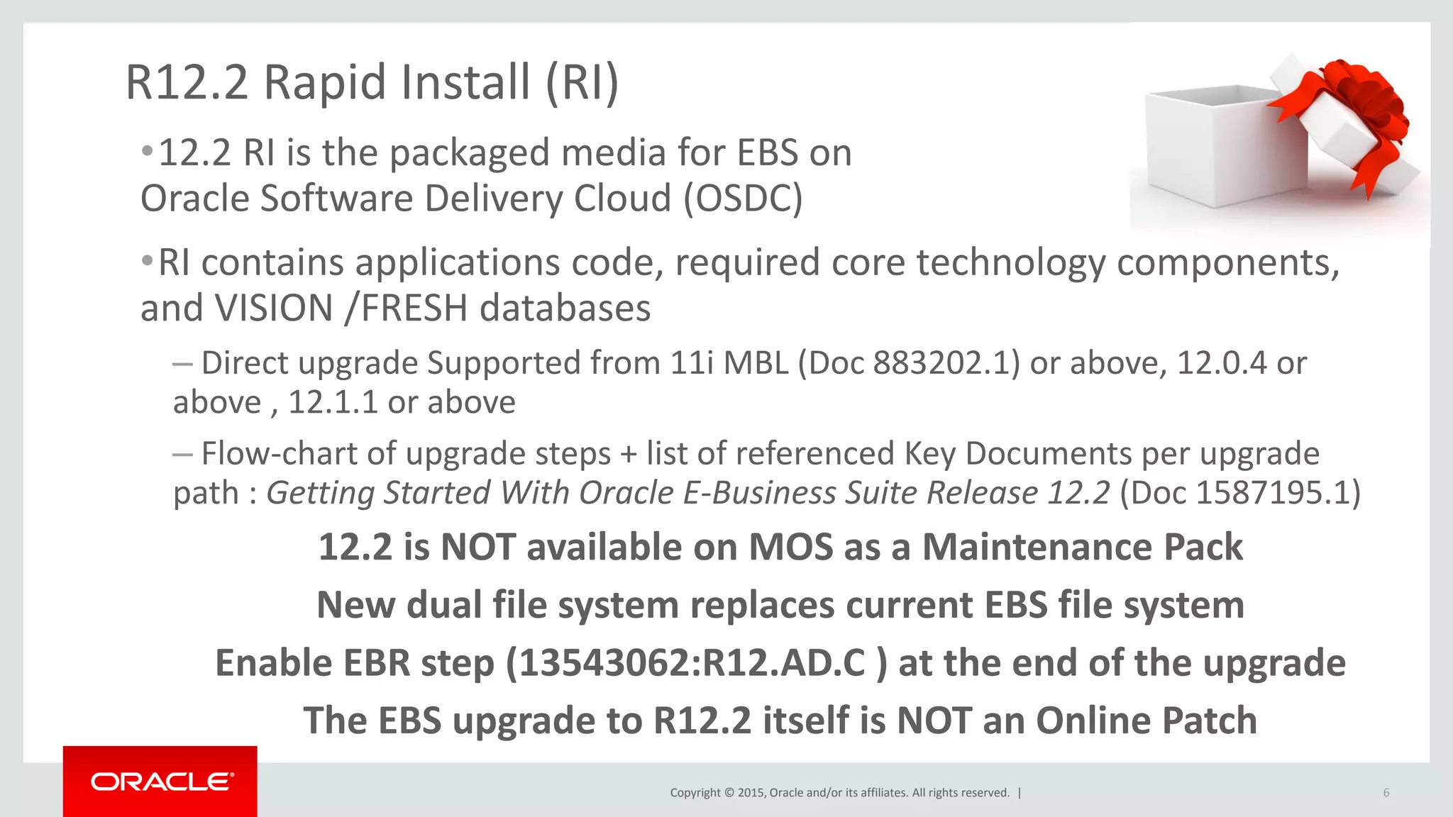 Copyright © 2015, Oracle and/or its affiliates. All rights reserved. |
R12.2 Rapid Install (RI)
•12.2 RI is the packaged media for EBS on
Oracle Software Delivery Cloud (OSDC)
•RI contains applications code, required core technology components,
and VISION /FRESH databases
– Direct upgrade Supported from 11i MBL (Doc 883202.1) or above, 12.0.4 or
above , 12.1.1 or above
– Flow-chart of upgrade steps + list of referenced Key Documents per upgrade
path : Getting Started With Oracle E-Business Suite Release 12.2 (Doc 1587195.1)
12.2 is NOT available on MOS as a Maintenance Pack
New dual file system replaces current EBS file system
Enable EBR step (13543062:R12.AD.C ) at the end of the upgrade
The EBS upgrade to R12.2 itself is NOT an Online Patch
6
 