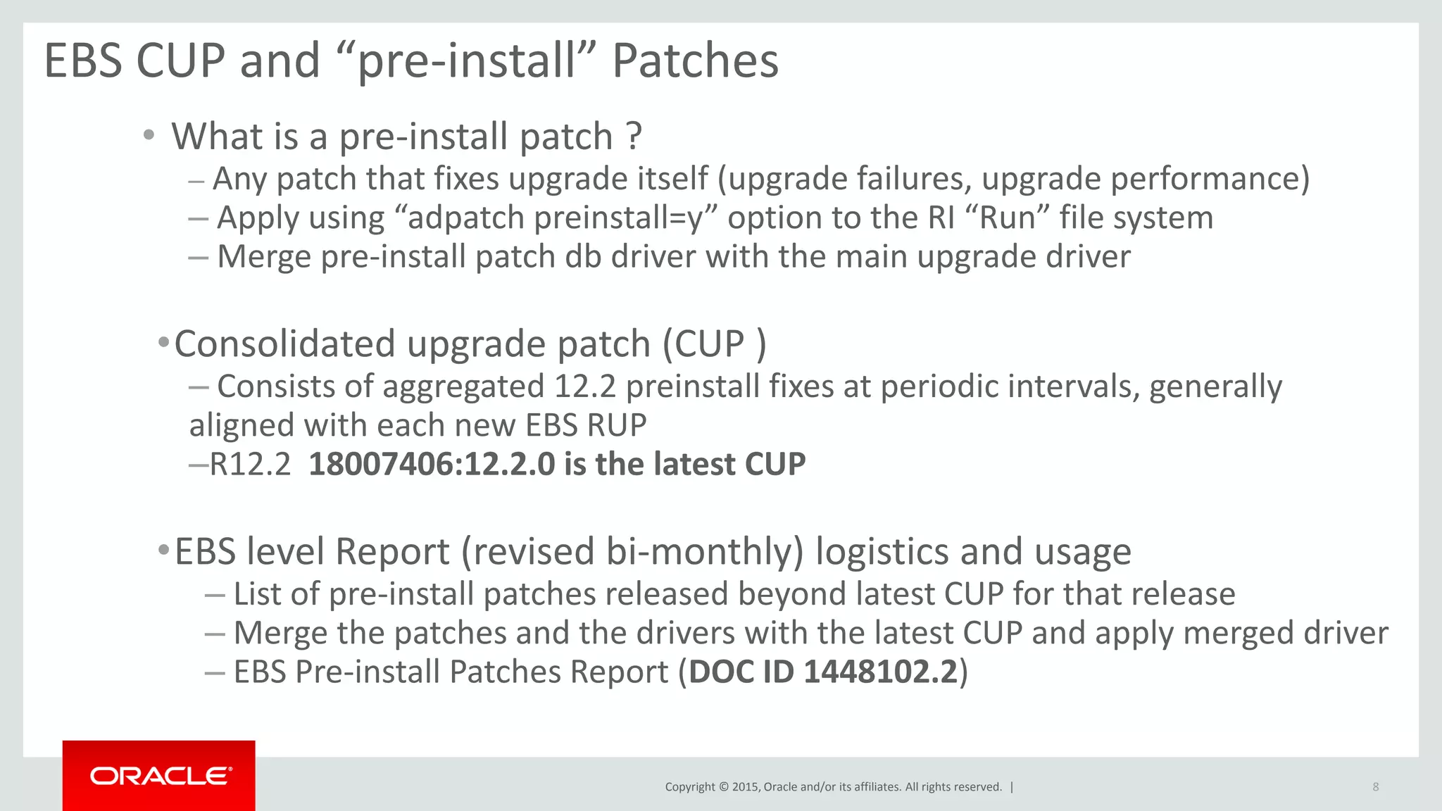 Copyright © 2015, Oracle and/or its affiliates. All rights reserved. |
EBS CUP and “pre-install” Patches
• What is a pre-install patch ?
– Any patch that fixes upgrade itself (upgrade failures, upgrade performance)
– Apply using “adpatch preinstall=y” option to the RI “Run” file system
– Merge pre-install patch db driver with the main upgrade driver
•Consolidated upgrade patch (CUP )
– Consists of aggregated 12.2 preinstall fixes at periodic intervals, generally
aligned with each new EBS RUP
–R12.2 18007406:12.2.0 is the latest CUP
•EBS level Report (revised bi-monthly) logistics and usage
– List of pre-install patches released beyond latest CUP for that release
– Merge the patches and the drivers with the latest CUP and apply merged driver
– EBS Pre-install Patches Report (DOC ID 1448102.2)
8
 