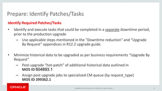 Copyright © 2015, Oracle and/or its affiliates. All rights reserved. |
Prepare: Identify Patches/Tasks
Identify Required Patches/Tasks
• Identify and execute tasks that could be completed in a separate downtime period,
prior to the production upgrade
– Use applicable steps mentioned in the "Downtime reduction" and “Upgrade
By Request” appendices in R12.2 upgrade guide.
• Minimize historical data to be upgraded as per business requirements “Upgrade By
Request”
– Post-upgrade “hot-patch” of additional historical data outlined in
MOS ID 604893.1
– Assign post upgrade jobs to specialized CM queue (by request_type)
MOS ID 399362.1
21
 