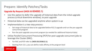Copyright © 2015, Oracle and/or its affiliates. All rights reserved. |
Prepare: Identify Patches/Tasks
Upgrade By Request (MOS ID 604893.1)
• Use this option to defer the upgrade of historical data from the initial upgrade
process (critical downtime window), to post upgrade
• Historical data can be upgraded anytime when system is up
• Implementation is a two step process:
– Set range of historical data to be upgraded before R12.2 upgrade and run the pre-upgrade
concurrent program
– Run the post-upgrade concurrent program (as needed for additional historical data)
• Utilize Parallel Concurrent Processing (PCP) for post-upgrade concurrent jobs to
leverage the Cluster (RAC).
– For RAC and PCP refer to (MOS ID1359612.1)
– Starting from 12.1, you can define node affinity at the program level
22
 