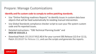 Copyright © 2015, Oracle and/or its affiliates. All rights reserved. |
Prepare: Manage Customizations
Identify and fix custom code to comply to online patching standards.
• Use “Online Patching readiness Reports” to identify issues in custom data base
objects that will be fixed automatically Vs needing manual intervention.
• Use Global Standards compliance checker script to scan your file system custom
code and fix reported issues.
• Detailed instructions : “EBS Technical Planning Guide” and
MOS ID 1531121.1
• Download Patch 20128107:R12.AD.X for your current EBS Release (12.0 or 12.1),
Patch 20128107 for Release 11i, and use the scripts and generate the reports.
25
 