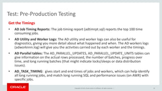 Copyright © 2015, Oracle and/or its affiliates. All rights reserved. |
Test: Pre-Production Testing
Get the Timings
• AD Job Timing Reports: The job timing report (adtimrpt.sql) reports the top 100 time
consuming jobs.
• AD Utility and Worker Logs: The AD utility and worker logs can also be useful for
diagnostics, giving you more detail about what happened and when. The AD workers logs
(adworknnn.log) will give you the activities carried out by each worker and the timings.
• AD Parallel tables: The AD_PARALLEL_UPDATES, AD_PARALLEL_UPDATE_UNITS tables can
give information on the actual rows processed, the number of batches, progress over
time, and long running batches (that might indicate locks/sleeps or data distribution
issues).
• AD_TASK_TIMING: gives start and end times of jobs and workers, which can help identify
all long running jobs, and match long running SQL and performance issues (on AWR) with
specific jobs.
35
 