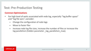 Copyright © 2015, Oracle and/or its affiliates. All rights reserved. |
Test: Pre-Production Testing
Common Optimizations
• For high level of waits associated with redo log, especially “log buffer space”
and “log file sync”, consider:
– Change the configuration of redo logs
– Move to faster filer
– Increase redo log file sizes, increase the number of files or increase the
log parallelism (hidden parameter _log_parallelism_max).
38
 