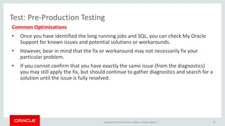 Copyright © 2015, Oracle and/or its affiliates. All rights reserved. |
Test: Pre-Production Testing
Common Optimizations
• Once you have identified the long running jobs and SQL, you can check My Oracle
Support for known issues and potential solutions or workarounds.
• However, bear in mind that the fix or workaround may not necessarily fix your
particular problem.
• If you cannot confirm that you have exactly the same issue (from the diagnostics)
you may still apply the fix, but should continue to gather diagnostics and search for a
solution until the issue is fully resolved.
39
 