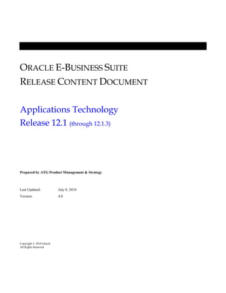 ORACLE E-BUSINESS SUITE
RELEASE CONTENT DOCUMENT
Applications Technology
Release 12.1 (through 12.1.3)
Prepared by ATG Product Management & Strategy
Last Updated: July 9, 2010
Version: 4.0
Copyright © 2010 Oracle
All Rights Reserved
 