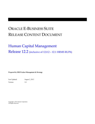 ORACLE E-BUSINESS SUITE
RELEASE CONTENT DOCUMENT
Human Capital Management
Release 12.2 (inclusive of 12.0.2 – 12.1 HRMS RUP6)

Prepared by EBS Pr oduct Management & Str ategy

Last Updated:

August 2, 2013

Version:

1.0

Copyright © 2013 Oracle Corporation
All Rights Reserved

 