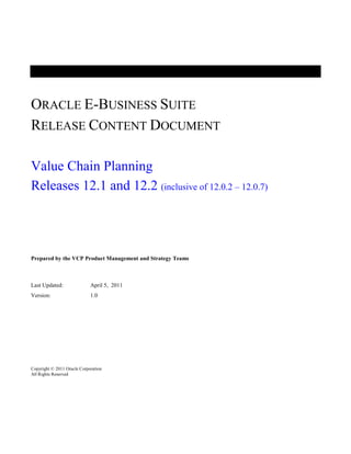 ORACLE E-BUSINESS SUITE
RELEASE CONTENT DOCUMENT

Value Chain Planning
Releases 12.1 and 12.2 (inclusive of 12.0.2 – 12.0.7)




Prepared by the VCP Product Management and Strategy Teams



Last Updated:                April 5, 2011
Version:                     1.0




Copyright © 2011 Oracle Corporation
All Rights Reserved
 