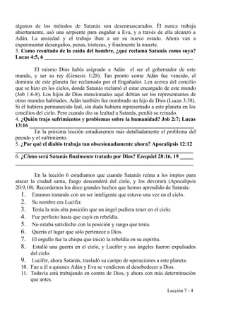 algunos de los métodos de Satanás son desenmascarados. Él nunca trabaja
abiertamente, usó una serpiente para engañar a Eva, y a través de ella alcanzó a
Adán. La ansiedad y el trabajo iban a ser su nuevo estado. Ahora van a
experimentar desengaños, penas, tristezas, y finalmente la muerte.
3. Como resultado de la caída del hombre, ¿qué reclama Satanás como suyo?
Lucas 4:5, 6 _______________________________________________________
El mismo Dios había asignado a Adán el ser el gobernador de este
mundo, y ser su rey (Génesis 1:28). Tan pronto como Adán fue vencido, el
dominio de este planeta fue reclamado por el Engañador. Lea acerca del concilio
que se hizo en los cielos, donde Satanás reclamó el estar encargado de este mundo
(Job 1:6-8). Los hijos de Dios mencionados aquí debían ser los representantes de
otros mundos habitados. Adán también fue nombrado un hijo de Dios (Lucas 3:38).
Si él hubiera permanecido leal, sin duda hubiera representado a este planeta en los
concilios del cielo. Pero cuando dio su lealtad a Satanás, perdió su reinado.
4. ¿Quién trajo sufrimientos y problemas sobre la humanidad? Job 2:7; Lucas
13:16 _____________________________________________________________
En la próxima lección estudiaremos más detalladamente el problema del
pecado y el sufrimiento.
5. ¿Por qué el diablo trabaja tan obsesionadamente ahora? Apocalipsis 12:12
__________________________________________________________________
6. ¿Cómo será Satanás finalmente tratado por Dios? Ezequiel 28:16, 19 _____
__________________________________________________________________
En la lección 6 estudiamos que cuando Satanás reúna a los impíos para
atacar la ciudad santa, fuego descenderá del cielo, y los devorará (Apocalipsis
20:9,10). Recordemos los doce grandes hechos que hemos aprendido de Satanás:
1. Estamos tratando con un ser inteligente que estuvo una vez en el cielo.
2. Su nombre era Lucifer.
3. Tenía la más alta posición que un ángel pudiera tener en el cielo.
4. Fue perfecto hasta que cayó en rebeldía.
5. No estaba satisfecho con la posición y rango que tenía.
6. Quería el lugar que sólo pertenece a Dios.
7. El orgullo fue la chispa que inició la rebeldía en su espíritu.
8. Estalló una guerra en el cielo, y Lucifer y sus ángeles fueron expulsados
del cielo.
9. Lucifer, ahora Satanás, trasladó su campo de operaciones a este planeta.
10. Fue a él a quienes Adán y Eva se vendieron al desobedecer a Dios.
11. Todavía está trabajando en contra de Dios, y ahora con más determinación
que antes.
Lección 7 - 4
 