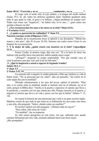 Isaías 40:31. “Correrán y no se ____________, caminarán y no se _________”.
El ciego verá, el sordo oirá, el cojo andará, y la lengua del mudo cantará
(Isaías 35:5, 6). ¡Sí, todos los defectos quedaron atrás! También quedaron atrás
todo lo que quita la vida, el gozo o la belleza. ¿Algún problema en aceptar eso?
Todas esas cosas son “negativas”, “no habrá esto, ni lo otro...”, ¡pero cómo nos
ayudan a buscar ese día!
7. ¿Nos reconoceremos los unos a los otros en el cielo? Mateo 8:11;
1ª Corintios 13:12 ___________________________________________________
8. ¿A quién se parecerán los redimidos? 1ª Juan 3:2 _____________________
Nuestros cuerpos serán (Filipenses 3:21) _______________________________
Después de la resurrección Jesús se apreció a sus discípulos. “Mirad mis
manos y mis pies”, dijo Él (Lucas 24:39). Seremos tan reales como Cristo lo era
después de su resurrección.
9. Y lo mejor de todo, ¿quién estará con nosotros en el cielo? (Apocalipsis
21:3) _________________________________________________ ____________
Fanny Crosby, la poetisa ciega, dijo una vez: “Si a la hora de nacer me
hubiese sido posible hacer una petición, habría pedido nacer ciega”.
“¿Porqué?”, preguntó su amigo sorprendido. “Por que cuando vaya al
cielo la primera cara que veré será la de mi Salvador.”
10. ¿Qué le inspiraría a usted a esperar la Segunda Venida?
Salmo 24:3, 4 ______________________________________________________
1ª Juan 3:3 ________________________________________________________
2ª Pedro 3:11, 14 ____________________________________________________
Un ministro del evangelio le estaba pidiendo a Dan que rindiera su vida al
Señor Jesús. “No se preocupe por mí, señor”, dijo sin pensarlo, “me colaré en el
cielo algún día con la multitud”.
Mirando solemnemente a los ojos del joven, replicó el ministro: “Hijo
mío, si te cuelas entre la multitud, donde te meterás será en el infierno, no en el
cielo, porque la Biblia dice: “Ancha es la puerta y espacioso el camino que lleva a
la perdición, y muchos son los que entran por ella; Porque estrecha es la puerta, y
angosto el camino que lleva a la vida y pocos son los que la hallan” (Mateo 7: 13,
14).
Se cuenta la historia de una americana que visitó a un gran escritor inglés.
Dándose cuenta de que todo lo que tenía en su habitación era una cama, una mesa
y una silla, ella preguntó: “Señor, ¿dónde están sus muebles?”
El escritor replicó con otra pregunta: “¿Dónde están los tuyos?”
“Pero señor, sólo estoy de visita”.
“Yo también”, fue su respuesta.
Sí, sólo somos peregrinos en esta tierra. Así que, sabiendo esto, puedo
caminar felizmente por esta vida, mirando adelante hacia una tierra mejor.
¿Me acompañas?
Lección 12 - 6
 
