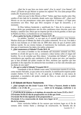 ¿Qué fue lo que hizo esa tierra santa? ¿Fue la zarza? ¿Las llamas? ¿El
clima? ¿El hecho de que Moisés se quitara los zapatos? No. Era santa porque Dios
estaba allí. Su presencia la hizo santa.
¿Qué cree que le dijo Moisés a Dios? “Señor, aquí hace mucho calor. Hay
sombra al otro lado de la montaña, donde suelo orar. Hablemos allí”. ¿Qué cree?
Moisés no era tan presuntuoso como para especificar el tiempo y el lugar para
encontrarse con Dios. Dejó que Dios escogiese el lugar de encuentro, y el
momento.
Si Dios hubiese bendecido y santificado los 7 días de la semana y nos
hubiese dicho que guardásemos uno de ellos, podríamos tener elección, pero sólo
bendijo y santificó uno. Decir que no importa qué día se ha de guardar, es decir que
la Palabra de Dios y su bendición no son importantes.
7. ¿Para quién fue hecho el Sábado? Marcos 2:27, 28 _____________________
La palabra “hombre” se usa aquí en el sentido genérico, raza humana.
Muchos dicen que el Sábado fue dado a los judíos solamente. No es así. Fue dada a
toda la raza humana en el Edén más de 2000 años antes de que el primer judío
hubiese nacido. En ese mismo tiempo, el matrimonio fue instituido, ¡pero nadie
dice que el matrimonio fue dado a los judíos solamente!
8. ¿Qué conmemora el Sábado? Éxodo 20:9, 10 __________________________
Así como el hombre se fue olvidando del encuentro semanal con Dios,
también se olvidó del que lo creó, y comenzó a idear teorías sobre el origen del
hombre. No es de extrañar que Dios dijese: “¡Acuérdate del Sábado!” ¿Es mera
coincidencia que aquellos que cambiaron el día de reposo por otro, son aquellos
que se han olvidado del poder creador de Dios, mientras que aquellos que han
guardado el día específico de adoración han recordado y no han sido afectados por
las dudas de este siglo?
9. ¿De qué es señal el Sábado? Ezequiel 20:12 ___________________________
Guardando el día de Sábado como santo, reconocemos nuestra fe en Jesús
como nuestro Salvador, ya que como en la creación, la santificación requiere poder
creador (Salmo 51:10; Juan 3:3, 6). Al igual que el Sábado es una marca de
propiedad, o recordativo del poder creador de Dios, es una señal de su poder
redentor o recreador.
2. El Sábado del Nuevo Testamento.
1. ¿Qué ejemplo nos dio Jesús? Lucas 4:16 “Vino a Nazaret, donde se había
criado; y en el día de _____________ entró en la sinagoga, conforme a su
____________________”.
2. ¿Cuál día de la semana es el séptimo, de acuerdo con Lucas 23:52 a 24:1?
(Versículos 54-56) El día de preparación era el día que Jesús ______________.
(Versículo 56) El día siguiente al de preparación es ______________________.
(Versículo 1) La resurrección de Jesús tuvo lugar en el __________________
día de la semana.
Estos versículos hablan de los sucesos que tuvieron lugar en el fin de
semana entre viernes Santo y domingo de resurrección. Se llamaba día de
Lección 14 - 3
 