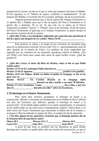 preparación al viernes, un día en el que se tenía que preparar todo para el Sábado.
El día siguiente, es el “Sábado de reposo, conforme al mandamiento”. El día
después del Sábado, es el primer día de la semana, domingo, día de la resurrección.
Algunas personas piensan que el día de reposo del Antiguo Testamento es
el séptimo día, o Sábado, pero que el día de reposo del Nuevo Testamento es el
primer día, o domingo. No es así. Ni una sola vez se aplica en el Nuevo
Testamento la palabra “reposo” o “Sábado” para el día domingo. El día de reposo
del Nuevo Testamento, al igual que en el Antiguo Testamento, se aplica siempre al
día anterior al primer día de la semana.
3. ¿Qué dijo Cristo a sus discípulos, indicando que esperaba que guardasen el
día de reposo aún después de su venida? Mateo 24:20 ____________________
__________________________________________________________________
Esta profecía se refiere a la huida de los Cristianos de Jerusalén justo
antes de su destrucción (versículo 16) en el año 70 d. C., aproximadamente unos 40
años después de la muerte de Cristo. Las palabras de Jesús implicaban que
esperaba que los cristianos de ese momento, guardasen todavía el Sábado. ¿Fue
así? Pablo vivió hasta unos cuatro años antes de aquel terrible evento. ¿Qué día
guardó él?
4. ¿Qué dice Lucas, el autor del libro de Hechos, sobre el día en que Pablo
rendía culto?
Hechos 13:14-16 En Antioquía Pablo adoraba en ________________________.
Hechos 13:44 El siguiente _________________________ predicó a los gentiles.
Hechos 16:13 En Filipos, donde no había ni judíos ni sinagoga, se fue al río
para orar en ____________________________.
Hechos 18:4,11 En Corinto discutía en la sinagoga todos
_________________________ durante un año y medio, o sea unos 78 Sábados.
Hechos 17:2 En Tesalónica, “como __________________, fue a ellos, y por tres
días de ________________ discutió con ellos” sobre las Escrituras.
3. El domingo en el Nuevo Testamento.
Pero usted dirá, nosotros guardamos el domingo en honor a la
resurrección. ¿Dónde se encuentra tal mandamiento en la Palabra de Dios? ¿Dónde
nos dice las Escrituras que debemos guardar el domingo en honor a la
resurrección? Si ha habido algún cambio en el cuarto mandamiento, la constancia
de tal cambio debe ser tan clara como el mandamiento original. Vamos ahora a ver
ocho textos del Nuevo Testamento que mencionan el último día de la semana, y
averiguar si Dios ha indicado en alguno de ellos, el cambio del día de adoración.
1. ¿Nos dice alguno de los siguientes versículos que el domingo (primer día de
la semana) debe de guardarse santo?
Mateo 28:1 ___________. Marcos 16:1, 2 ___________. Marcos 16:9 ________.
Lucas 24:1 ___________. Juan 20:1 _______________. Juan 20:19 _________.
A pesar de que Jesús se encontró con sus discípulos en aquel primer
domingo por la noche, no podía haber sido una reunión de resurrección, ya que se
Lección 14 - 4
 