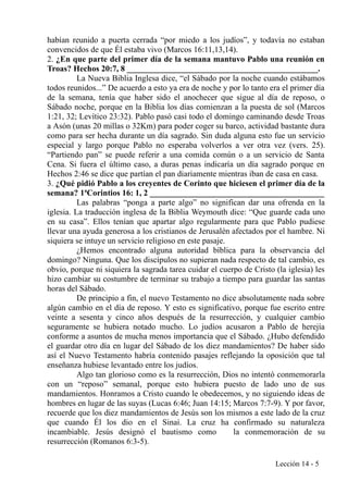 habían reunido a puerta cerrada “por miedo a los judíos”, y todavía no estaban
convencidos de que Él estaba vivo (Marcos 16:11,13,14).
2. ¿En que parte del primer día de la semana mantuvo Pablo una reunión en
Troas? Hechos 20:7, 8 ______________________________________________.
La Nueva Biblia Inglesa dice, “el Sábado por la noche cuando estábamos
todos reunidos...” De acuerdo a esto ya era de noche y por lo tanto era el primer día
de la semana, tenía que haber sido el anochecer que sigue al día de reposo, o
Sábado noche, porque en la Biblia los días comienzan a la puesta de sol (Marcos
1:21, 32; Levítico 23:32). Pablo pasó casi todo el domingo caminando desde Troas
a Asón (unas 20 millas o 32Km) para poder coger su barco, actividad bastante dura
como para ser hecha durante un día sagrado. Sin duda alguna esto fue un servicio
especial y largo porque Pablo no esperaba volverlos a ver otra vez (vers. 25).
“Partiendo pan” se puede referir a una comida común o a un servicio de Santa
Cena. Si fuera el último caso, a duras penas indicaría un día sagrado porque en
Hechos 2:46 se dice que partían el pan diariamente mientras iban de casa en casa.
3. ¿Qué pidió Pablo a los creyentes de Corinto que hiciesen el primer día de la
semana? 1ªCorintios 16: 1, 2 __________________________________________
Las palabras “ponga a parte algo” no significan dar una ofrenda en la
iglesia. La traducción inglesa de la Biblia Weymouth dice: “Que guarde cada uno
en su casa”. Ellos tenían que apartar algo regularmente para que Pablo pudiese
llevar una ayuda generosa a los cristianos de Jerusalén afectados por el hambre. Ni
siquiera se intuye un servicio religioso en este pasaje.
¿Hemos encontrado alguna autoridad bíblica para la observancia del
domingo? Ninguna. Que los discípulos no supieran nada respecto de tal cambio, es
obvio, porque ni siquiera la sagrada tarea cuidar el cuerpo de Cristo (la iglesia) les
hizo cambiar su costumbre de terminar su trabajo a tiempo para guardar las santas
horas del Sábado.
De principio a fin, el nuevo Testamento no dice absolutamente nada sobre
algún cambio en el día de reposo. Y esto es significativo, porque fue escrito entre
veinte a sesenta y cinco años después de la resurrección, y cualquier cambio
seguramente se hubiera notado mucho. Lo judíos acusaron a Pablo de herejía
conforme a asuntos de mucha menos importancia que el Sábado. ¿Hubo defendido
el guardar otro día en lugar del Sábado de los diez mandamientos? De haber sido
así el Nuevo Testamento habría contenido pasajes reflejando la oposición que tal
enseñanza hubiese levantado entre los judíos.
Algo tan glorioso como es la resurrección, Dios no intentó conmemorarla
con un “reposo” semanal, porque esto hubiera puesto de lado uno de sus
mandamientos. Honramos a Cristo cuando le obedecemos, y no siguiendo ideas de
hombres en lugar de las suyas (Lucas 6:46; Juan 14:15; Marcos 7:7-9). Y por favor,
recuerde que los diez mandamientos de Jesús son los mismos a este lado de la cruz
que cuando Él los dio en el Sinaí. La cruz ha confirmado su naturaleza
incambiable. Jesús designó el bautismo como la conmemoración de su
resurrección (Romanos 6:3-5).
Lección 14 - 5
 