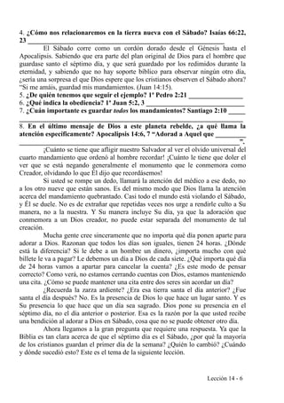 4. ¿Cómo nos relacionaremos en la tierra nueva con el Sábado? Isaías 66:22,
23 __________________________________________________________
El Sábado corre como un cordón dorado desde el Génesis hasta el
Apocalipsis. Sabiendo que era parte del plan original de Dios para el hombre que
guardase santo el séptimo día, y que será guardado por los redimidos durante la
eternidad, y sabiendo que no hay soporte bíblico para observar ningún otro día,
¿sería una sorpresa el que Dios espere que los cristianos observen el Sábado ahora?
“Si me amáis, guardad mis mandamientos. (Juan 14:15).
5. ¿De quién tenemos que seguir el ejemplo? 1ª Pedro 2:21 ________________
6. ¿Qué indica la obediencia? 1ª Juan 5:2, 3 _____________________________
7. ¿Cuán importante es guardar todos los mandamientos? Santiago 2:10 _____
__________________________________________________________________
8. En el último mensaje de Dios a este planeta rebelde, ¿a qué llama la
atención específicamente? Apocalipsis 14:6, 7 “Adorad a Aquel que _________
_________________________________________________________________”.
¡Cuánto se tiene que afligir nuestro Salvador al ver el olvido universal del
cuarto mandamiento que ordenó al hombre recordar! ¡Cuánto le tiene que doler el
ver que se está negando generalmente el monumento que le conmemora como
Creador, olvidando lo que Él dijo que recordásemos!
Si usted se rompe un dedo, llamará la atención del médico a ese dedo, no
a los otro nueve que están sanos. Es del mismo modo que Dios llama la atención
acerca del mandamiento quebrantado. Casi todo el mundo está violando el Sábado,
y Él se duele. No es de extrañar que repetidas veces nos urge a rendirle culto a Su
manera, no a la nuestra. Y Su manera incluye Su día, ya que la adoración que
conmemora a un Dios creador, no puede estar separada del monumento de tal
creación.
Mucha gente cree sinceramente que no importa qué día ponen aparte para
adorar a Dios. Razonan que todos los días son iguales, tienen 24 horas. ¿Dónde
está la diferencia? Si le debe a un hombre un dinero, ¿importa mucho con qué
billete le va a pagar? Le debemos un día a Dios de cada siete. ¿Qué importa qué día
de 24 horas vamos a apartar para cancelar la cuenta? ¿Es este modo de pensar
correcto? Como verá, no estamos cerrando cuentas con Dios, estamos manteniendo
una cita. ¿Cómo se puede mantener una cita entre dos seres sin acordar un día?
¿Recuerda la zarza ardiente? ¿Era esa tierra santa el día anterior? ¿Fue
santa el día después? No. Es la presencia de Dios lo que hace un lugar santo. Y es
Su presencia lo que hace que un día sea sagrado. Dios pone su presencia en el
séptimo día, no el día anterior o posterior. Esa es la razón por la que usted recibe
una bendición al adorar a Dios en Sábado, cosa que no se puede obtener otro día.
Ahora llegamos a la gran pregunta que requiere una respuesta. Ya que la
Biblia es tan clara acerca de que el séptimo día es el Sábado, ¿por qué la mayoría
de los cristianos guardan el primer día de la semana? ¿Quién lo cambió? ¿Cuándo
y dónde sucedió esto? Este es el tema de la siguiente lección.
Lección 14 - 6
 