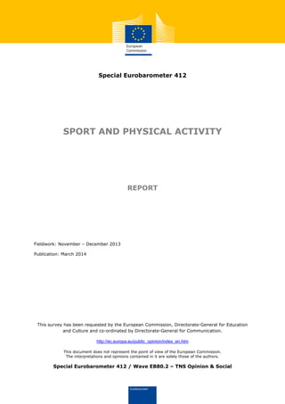 Special Eurobarometer 412
SPORT AND PHYSICAL ACTIVITY
REPORT
Fieldwork: November – December 2013
Publication: March 2014
This survey has been requested by the European Commission, Directorate-General for Education
and Culture and co-ordinated by Directorate-General for Communication.
http://ec.europa.eu/public_opinion/index_en.htm
This document does not represent the point of view of the European Commission.
The interpretations and opinions contained in it are solely those of the authors.
Special Eurobarometer 412 / Wave EB80.2 – TNS Opinion & Social
 
