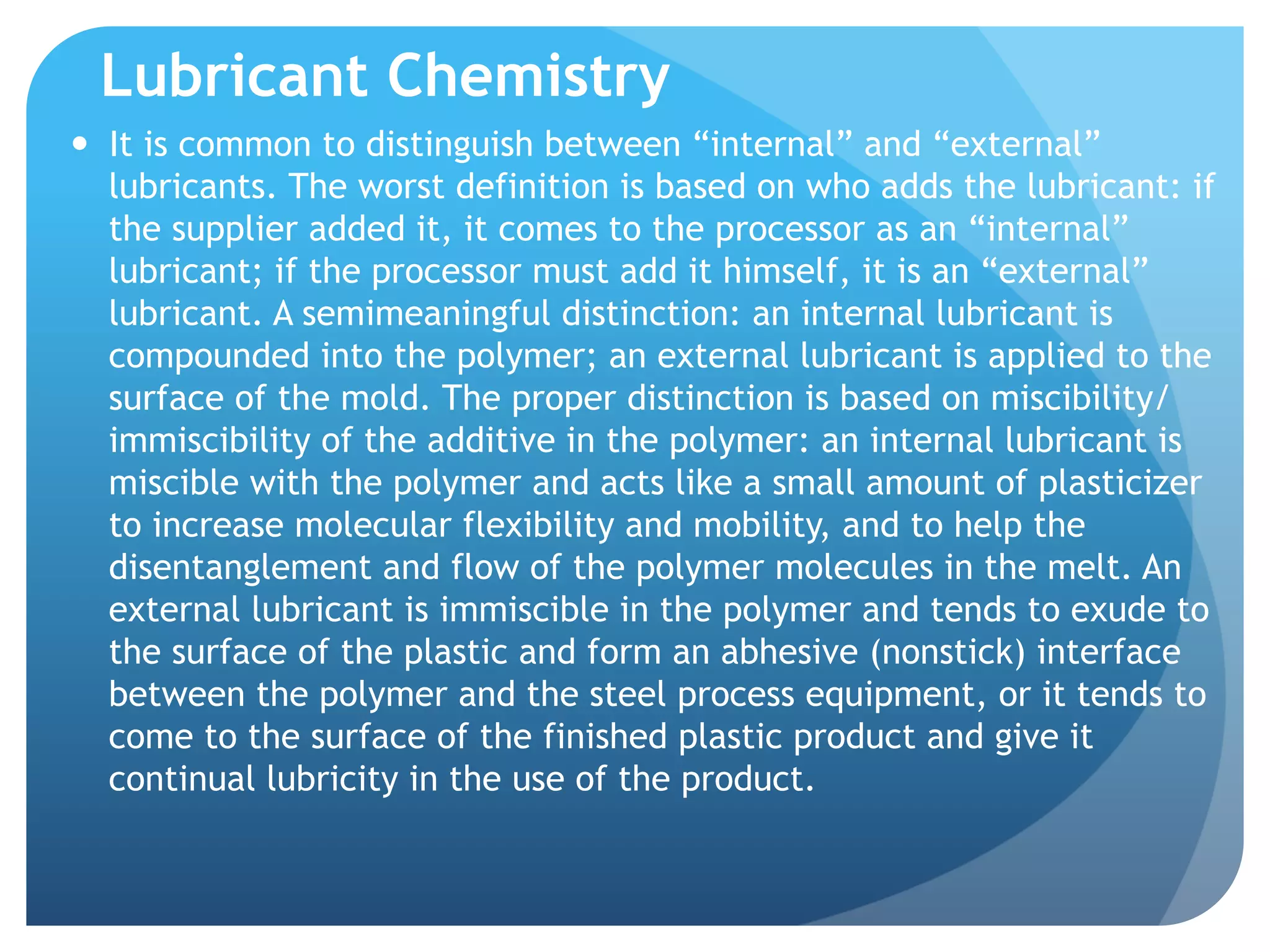 Lubricant Chemistry
—  It is common to distinguish between “internal” and “external”
lubricants. The worst definition is based on who adds the lubricant: if
the supplier added it, it comes to the processor as an “internal”
lubricant; if the processor must add it himself, it is an “external”
lubricant. A semimeaningful distinction: an internal lubricant is
compounded into the polymer; an external lubricant is applied to the
surface of the mold. The proper distinction is based on miscibility/
immiscibility of the additive in the polymer: an internal lubricant is
miscible with the polymer and acts like a small amount of plasticizer
to increase molecular flexibility and mobility, and to help the
disentanglement and flow of the polymer molecules in the melt. An
external lubricant is immiscible in the polymer and tends to exude to
the surface of the plastic and form an abhesive (nonstick) interface
between the polymer and the steel process equipment, or it tends to
come to the surface of the finished plastic product and give it
continual lubricity in the use of the product.
 