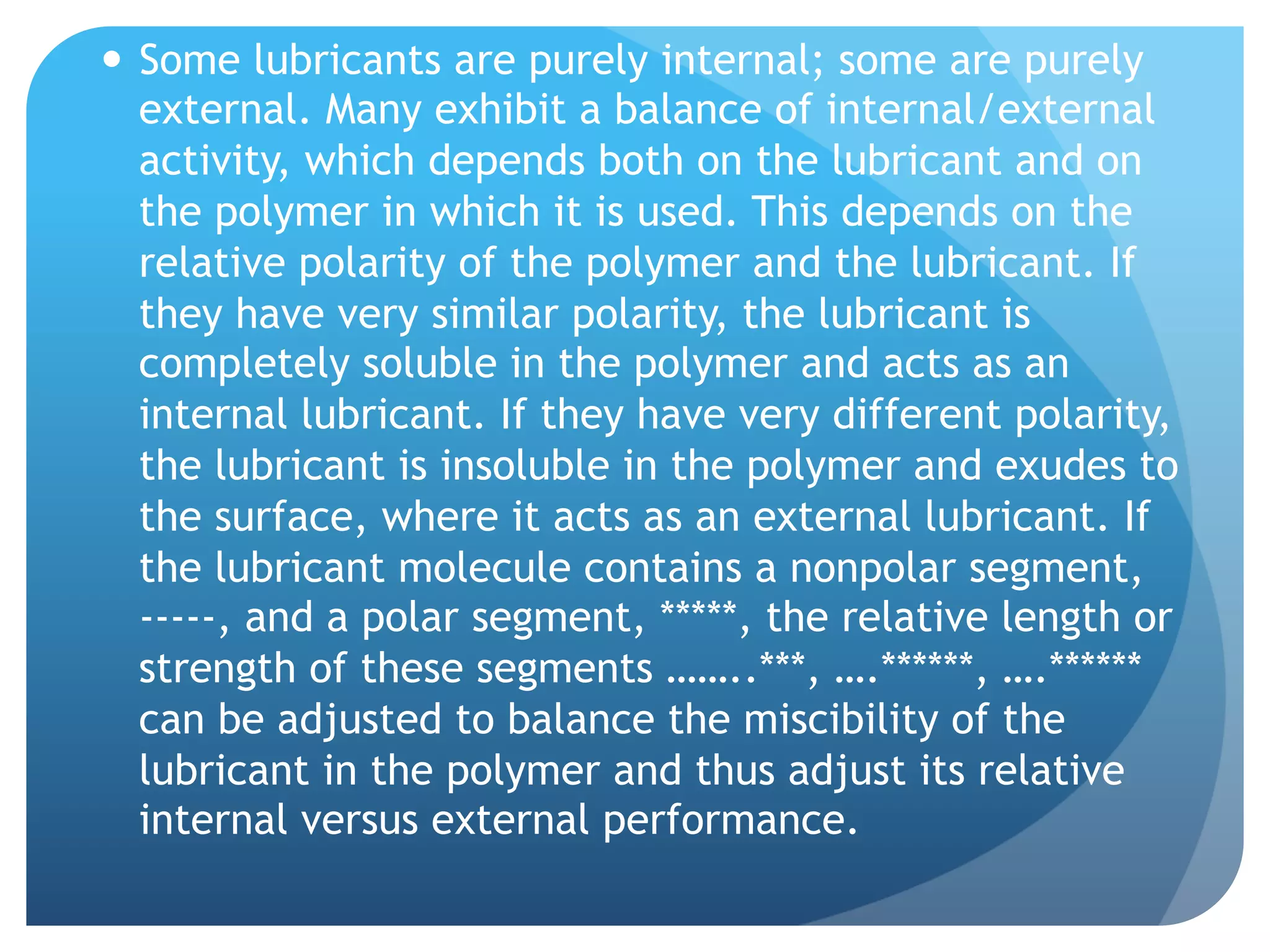 —  Some lubricants are purely internal; some are purely
external. Many exhibit a balance of internal/external
activity, which depends both on the lubricant and on
the polymer in which it is used. This depends on the
relative polarity of the polymer and the lubricant. If
they have very similar polarity, the lubricant is
completely soluble in the polymer and acts as an
internal lubricant. If they have very different polarity,
the lubricant is insoluble in the polymer and exudes to
the surface, where it acts as an external lubricant. If
the lubricant molecule contains a nonpolar segment,
-----, and a polar segment, *****, the relative length or
strength of these segments ……..***, ….******, ….******
can be adjusted to balance the miscibility of the
lubricant in the polymer and thus adjust its relative
internal versus external performance.
 