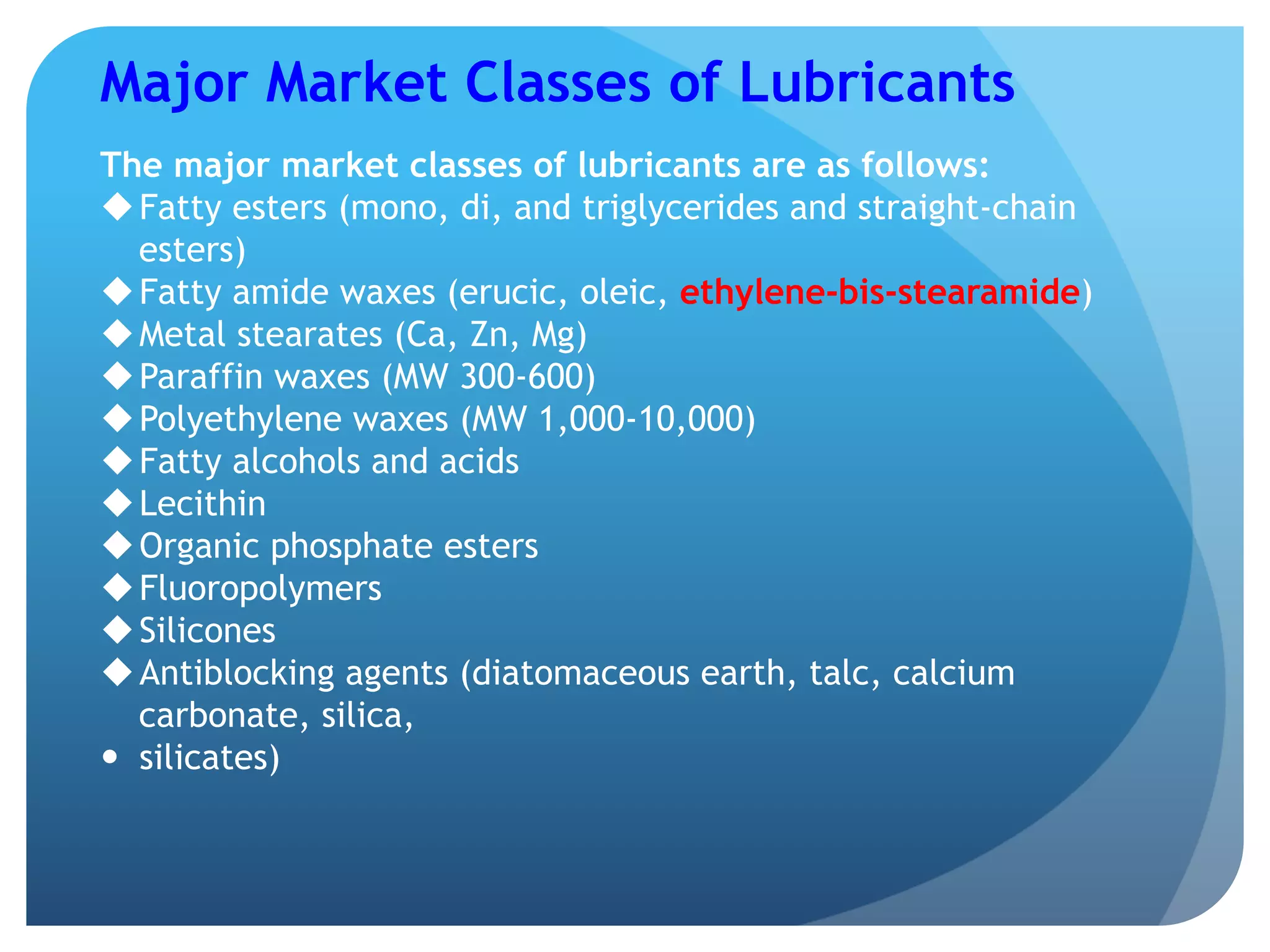Major Market Classes of Lubricants
The major market classes of lubricants are as follows:
u Fatty esters (mono, di, and triglycerides and straight-chain
esters)
u Fatty amide waxes (erucic, oleic, ethylene-bis-stearamide)
u Metal stearates (Ca, Zn, Mg)
u Paraffin waxes (MW 300-600)
u Polyethylene waxes (MW 1,000-10,000)
u Fatty alcohols and acids
u Lecithin
u Organic phosphate esters
u Fluoropolymers
u Silicones
u Antiblocking agents (diatomaceous earth, talc, calcium
carbonate, silica,
—  silicates)
 