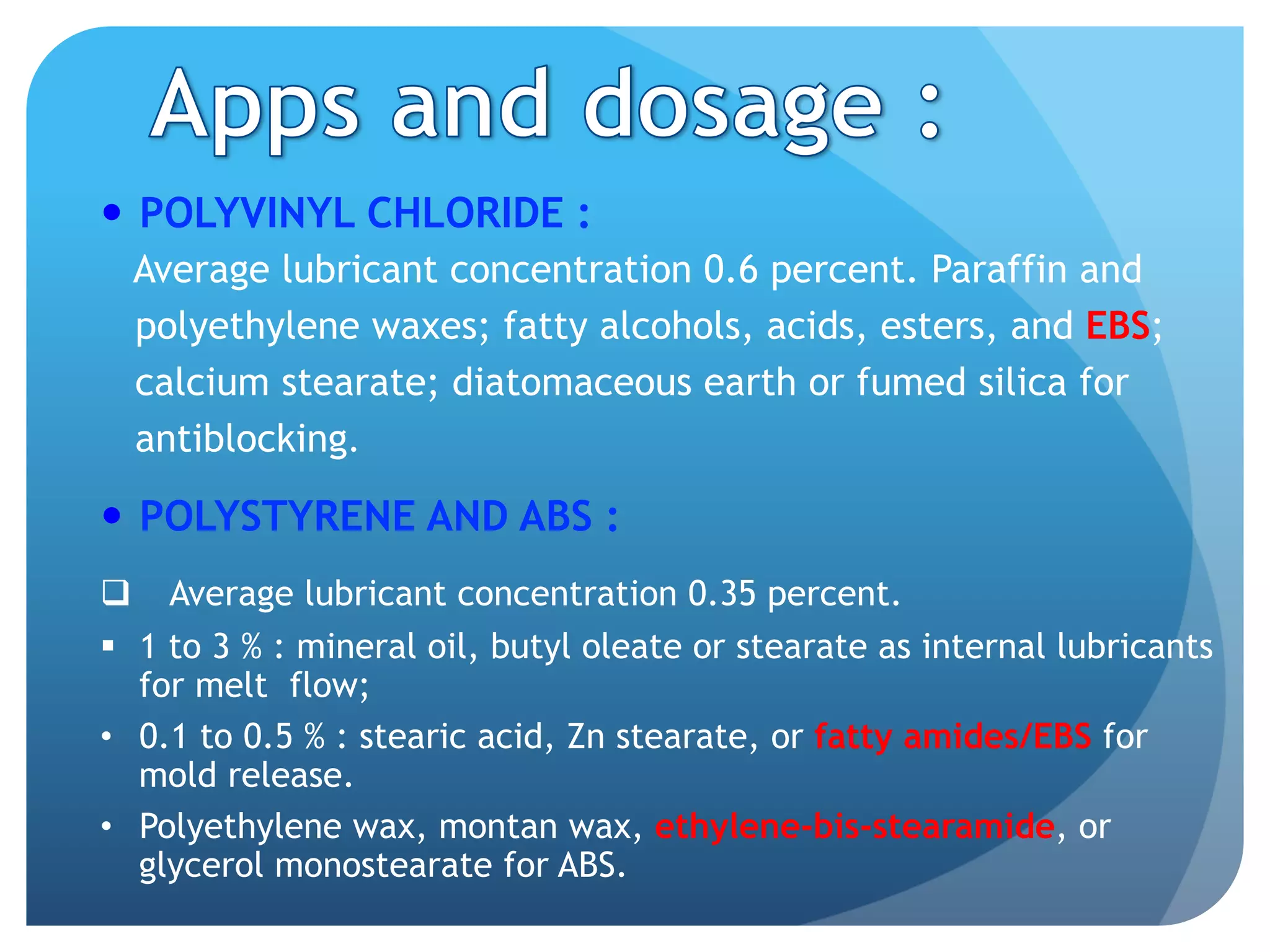 —  POLYVINYL CHLORIDE :
Average lubricant concentration 0.6 percent. Paraffin and
polyethylene waxes; fatty alcohols, acids, esters, and EBS;
calcium stearate; diatomaceous earth or fumed silica for
antiblocking.
—  POLYSTYRENE AND ABS :
q  Average lubricant concentration 0.35 percent.
§  1 to 3 % : mineral oil, butyl oleate or stearate as internal lubricants
for melt flow;
•  0.1 to 0.5 % : stearic acid, Zn stearate, or fatty amides/EBS for
mold release.
•  Polyethylene wax, montan wax, ethylene-bis-stearamide, or
glycerol monostearate for ABS.
 