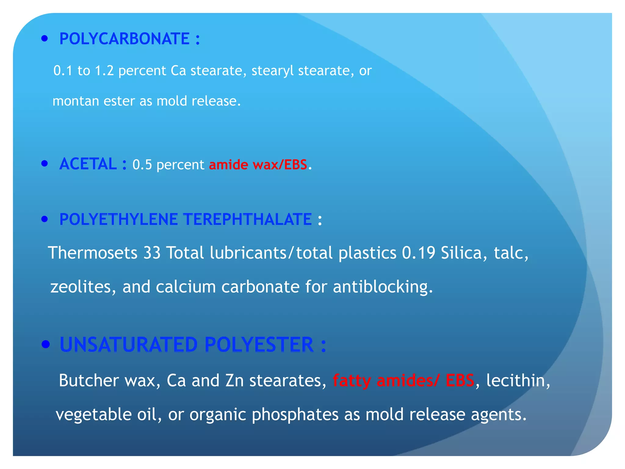 —  POLYCARBONATE :
0.1 to 1.2 percent Ca stearate, stearyl stearate, or
montan ester as mold release.
—  ACETAL : 0.5 percent amide wax/EBS.
—  POLYETHYLENE TEREPHTHALATE :
Thermosets 33 Total lubricants/total plastics 0.19 Silica, talc,
zeolites, and calcium carbonate for antiblocking.
—  UNSATURATED POLYESTER :
Butcher wax, Ca and Zn stearates, fatty amides/ EBS, lecithin,
vegetable oil, or organic phosphates as mold release agents.
 