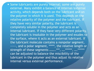 —  Some lubricants are purely internal; some are purely
external. Many exhibit a balance of internal/external
activity, which depends both on the lubricant and on
the polymer in which it is used. This depends on the
relative polarity of the polymer and the lubricant. If
they have very similar polarity, the lubricant is
completely soluble in the polymer and acts as an
internal lubricant. If they have very different polarity,
the lubricant is insoluble in the polymer and exudes to
the surface, where it acts as an external lubricant. If
the lubricant molecule contains a nonpolar segment,
-----, and a polar segment, *****, the relative length or
strength of these segments ……..***, ….******, ….******
can be adjusted to balance the miscibility of the
lubricant in the polymer and thus adjust its relative
internal versus external performance.
 