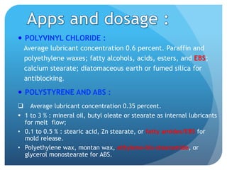 —  POLYVINYL CHLORIDE :
Average lubricant concentration 0.6 percent. Paraffin and
polyethylene waxes; fatty alcohols, acids, esters, and EBS;
calcium stearate; diatomaceous earth or fumed silica for
antiblocking.
—  POLYSTYRENE AND ABS :
q  Average lubricant concentration 0.35 percent.
§  1 to 3 % : mineral oil, butyl oleate or stearate as internal lubricants
for melt flow;
•  0.1 to 0.5 % : stearic acid, Zn stearate, or fatty amides/EBS for
mold release.
•  Polyethylene wax, montan wax, ethylene-bis-stearamide, or
glycerol monostearate for ABS.
 