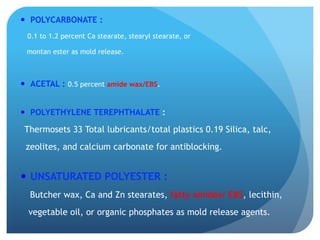 —  POLYCARBONATE :
0.1 to 1.2 percent Ca stearate, stearyl stearate, or
montan ester as mold release.
—  ACETAL : 0.5 percent amide wax/EBS.
—  POLYETHYLENE TEREPHTHALATE :
Thermosets 33 Total lubricants/total plastics 0.19 Silica, talc,
zeolites, and calcium carbonate for antiblocking.
—  UNSATURATED POLYESTER :
Butcher wax, Ca and Zn stearates, fatty amides/ EBS, lecithin,
vegetable oil, or organic phosphates as mold release agents.
 