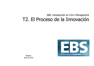 EBS. Introducción al I+D+i Management

T2. El Proceso de la Innovación




  Badajoz
Abril de 2010
 