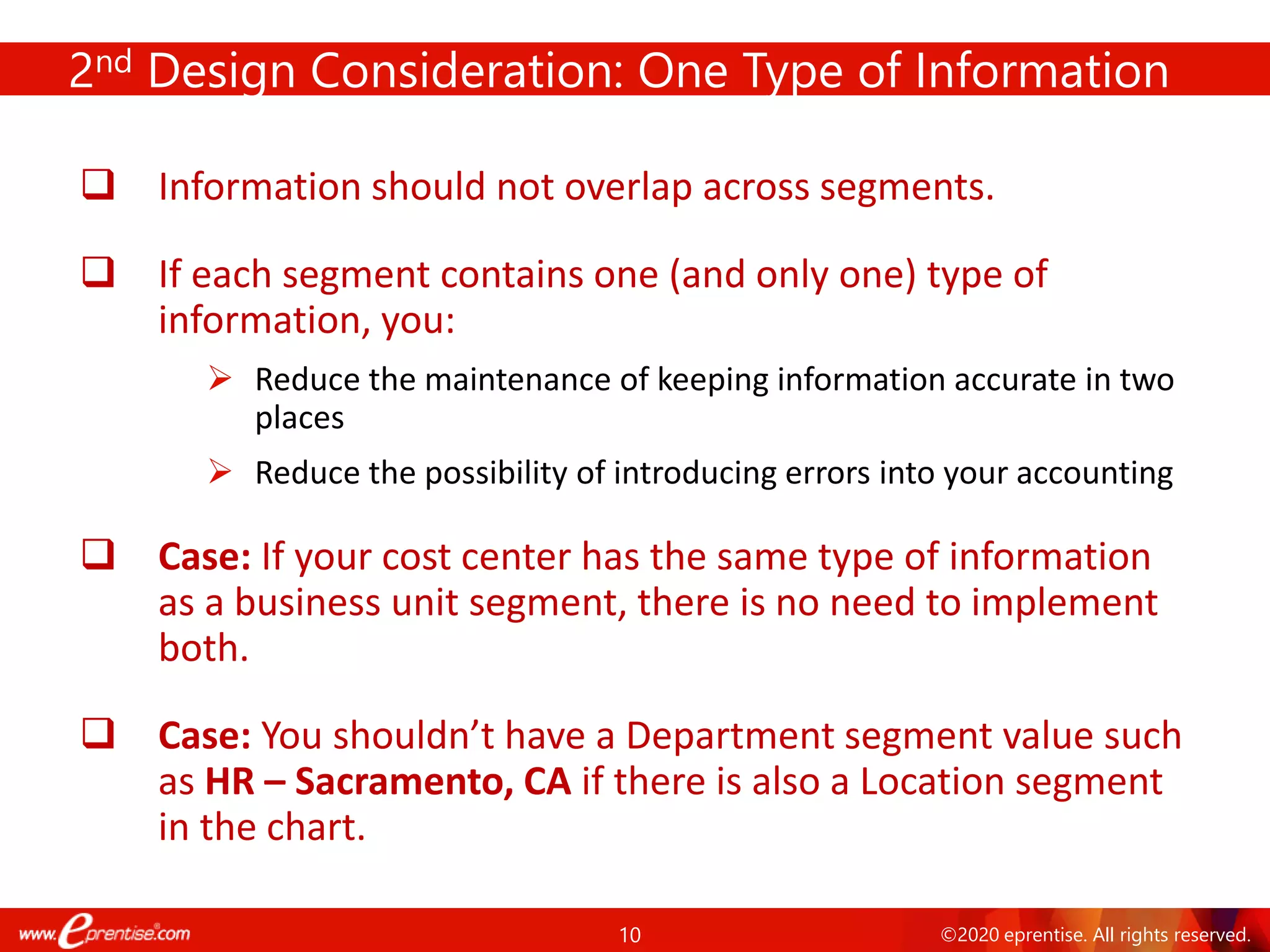 10 ©2020 eprentise. All rights reserved.
2nd Design Consideration: One Type of Information
❑ Information should not overlap across segments.
❑ If each segment contains one (and only one) type of
information, you:
➢ Reduce the maintenance of keeping information accurate in two
places
➢ Reduce the possibility of introducing errors into your accounting
❑ Case: If your cost center has the same type of information
as a business unit segment, there is no need to implement
both.
❑ Case: You shouldn’t have a Department segment value such
as HR – Sacramento, CA if there is also a Location segment
in the chart.
 