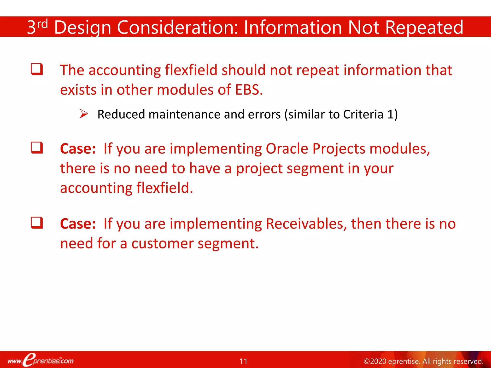 11 ©2020 eprentise. All rights reserved.
3rd Design Consideration: Information Not Repeated
❑ The accounting flexfield should not repeat information that
exists in other modules of EBS.
➢ Reduced maintenance and errors (similar to Criteria 1)
❑ Case: If you are implementing Oracle Projects modules,
there is no need to have a project segment in your
accounting flexfield.
❑ Case: If you are implementing Receivables, then there is no
need for a customer segment.
 