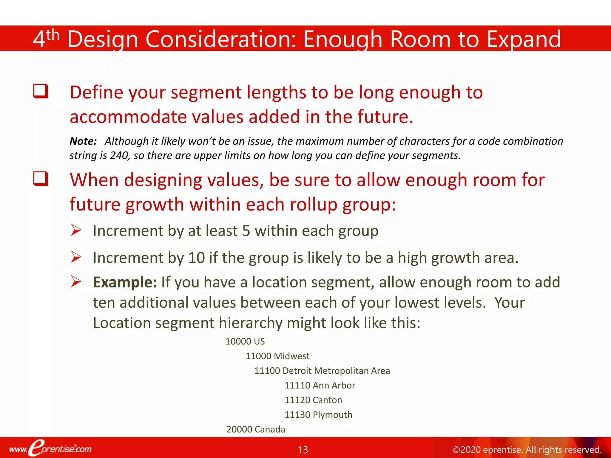 13 ©2020 eprentise. All rights reserved.
4th Design Consideration: Enough Room to Expand
❑ Define your segment lengths to be long enough to
accommodate values added in the future.
Note: Although it likely won’t be an issue, the maximum number of characters for a code combination
string is 240, so there are upper limits on how long you can define your segments.
❑ When designing values, be sure to allow enough room for
future growth within each rollup group:
➢ Increment by at least 5 within each group
➢ Increment by 10 if the group is likely to be a high growth area.
➢ Example: If you have a location segment, allow enough room to add
ten additional values between each of your lowest levels. Your
Location segment hierarchy might look like this:
10000 US
11000 Midwest
11100 Detroit Metropolitan Area
11110 Ann Arbor
11120 Canton
11130 Plymouth
20000 Canada
 