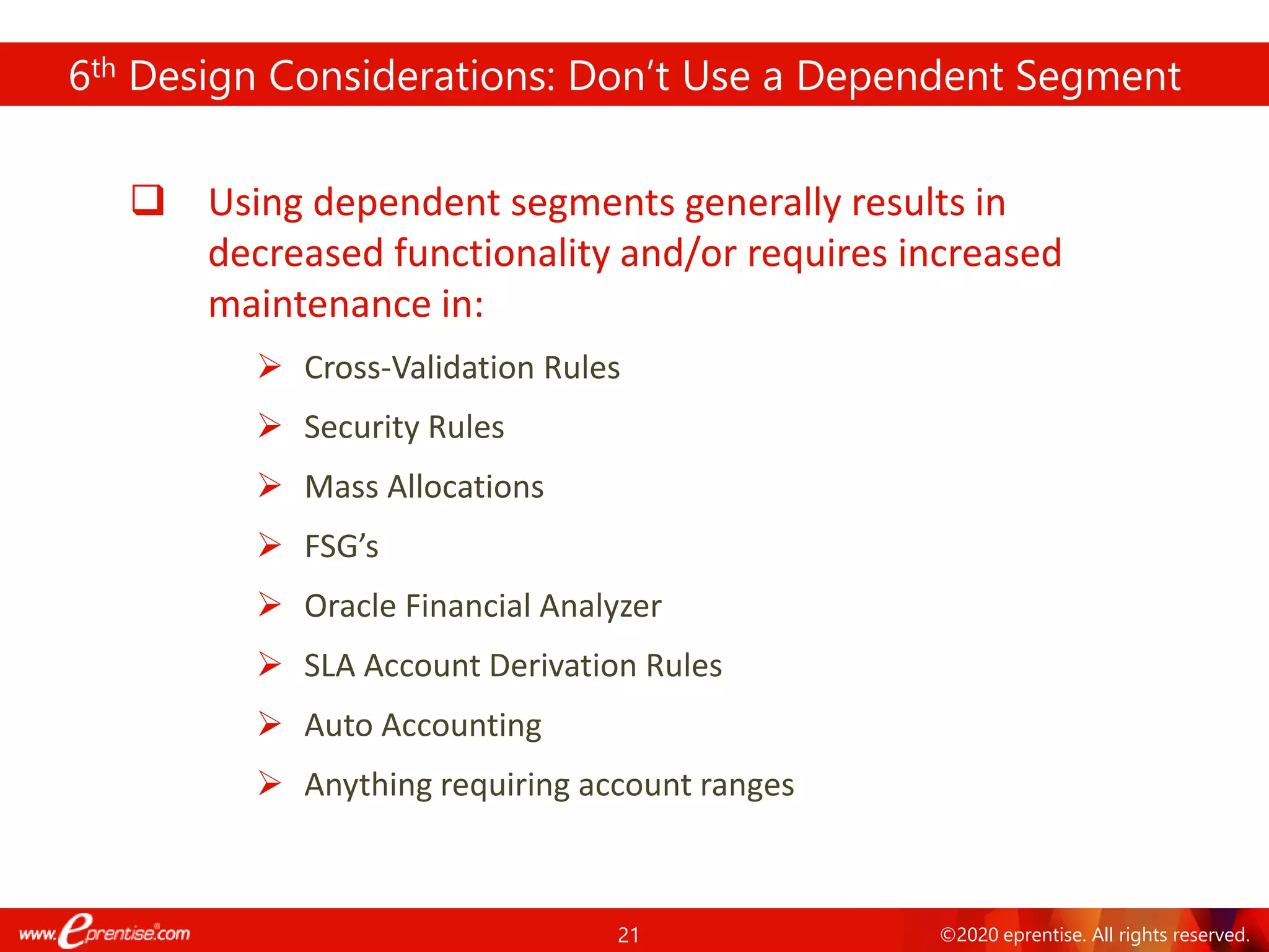 21 ©2020 eprentise. All rights reserved.
6th Design Considerations: Don’t Use a Dependent Segment
❑ Using dependent segments generally results in
decreased functionality and/or requires increased
maintenance in:
➢ Cross-Validation Rules
➢ Security Rules
➢ Mass Allocations
➢ FSG’s
➢ Oracle Financial Analyzer
➢ SLA Account Derivation Rules
➢ Auto Accounting
➢ Anything requiring account ranges
 